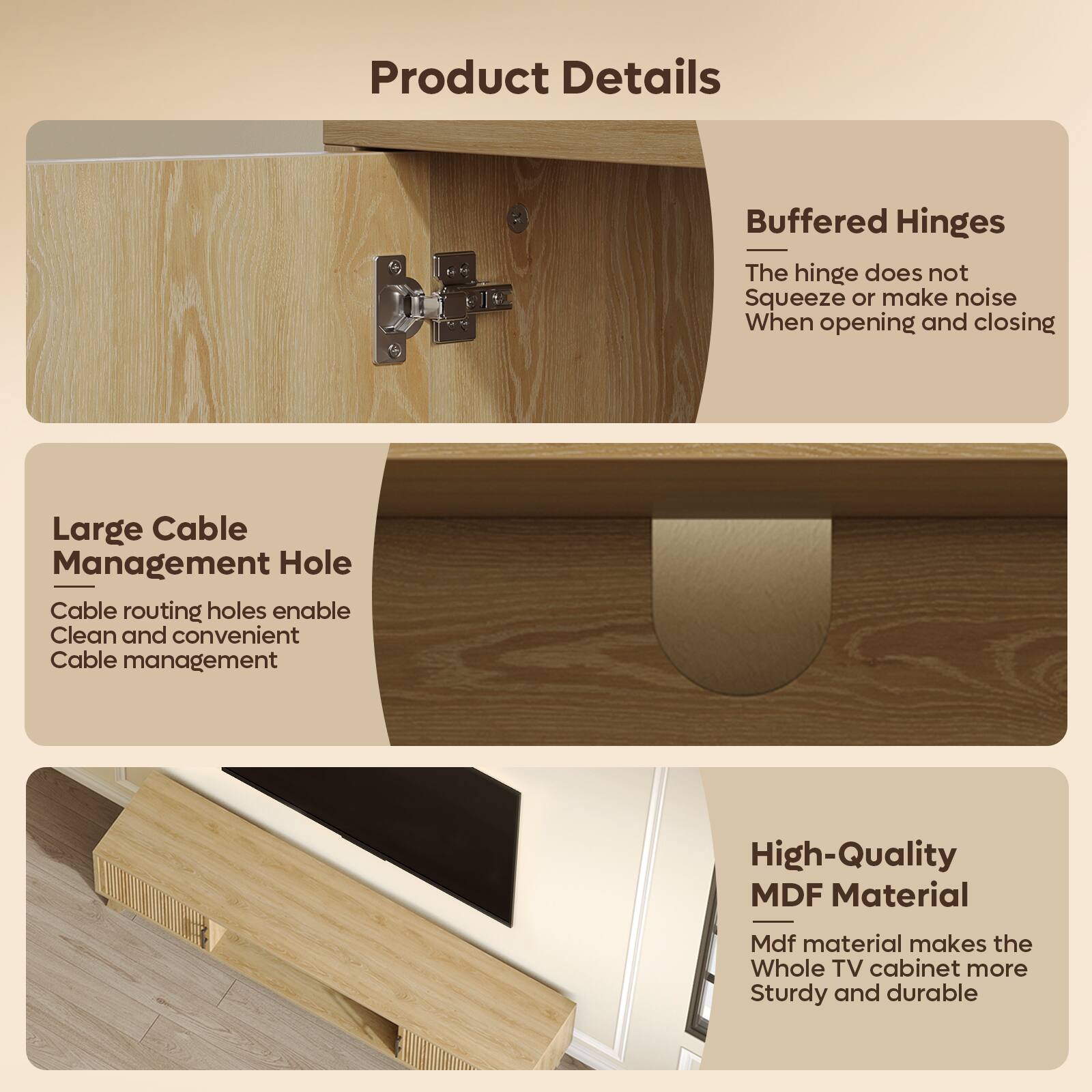 Product Details

- **Buffered Hinges**
  - The hinge does not squeeze or make noise when opening and closing.

- **Large Cable Management Hole**
  - Cable routing holes enable clean and convenient cable management.

- **High-Quality MDF Material**
  - Mdf material makes the whole TV cabinet more sturdy and durable.