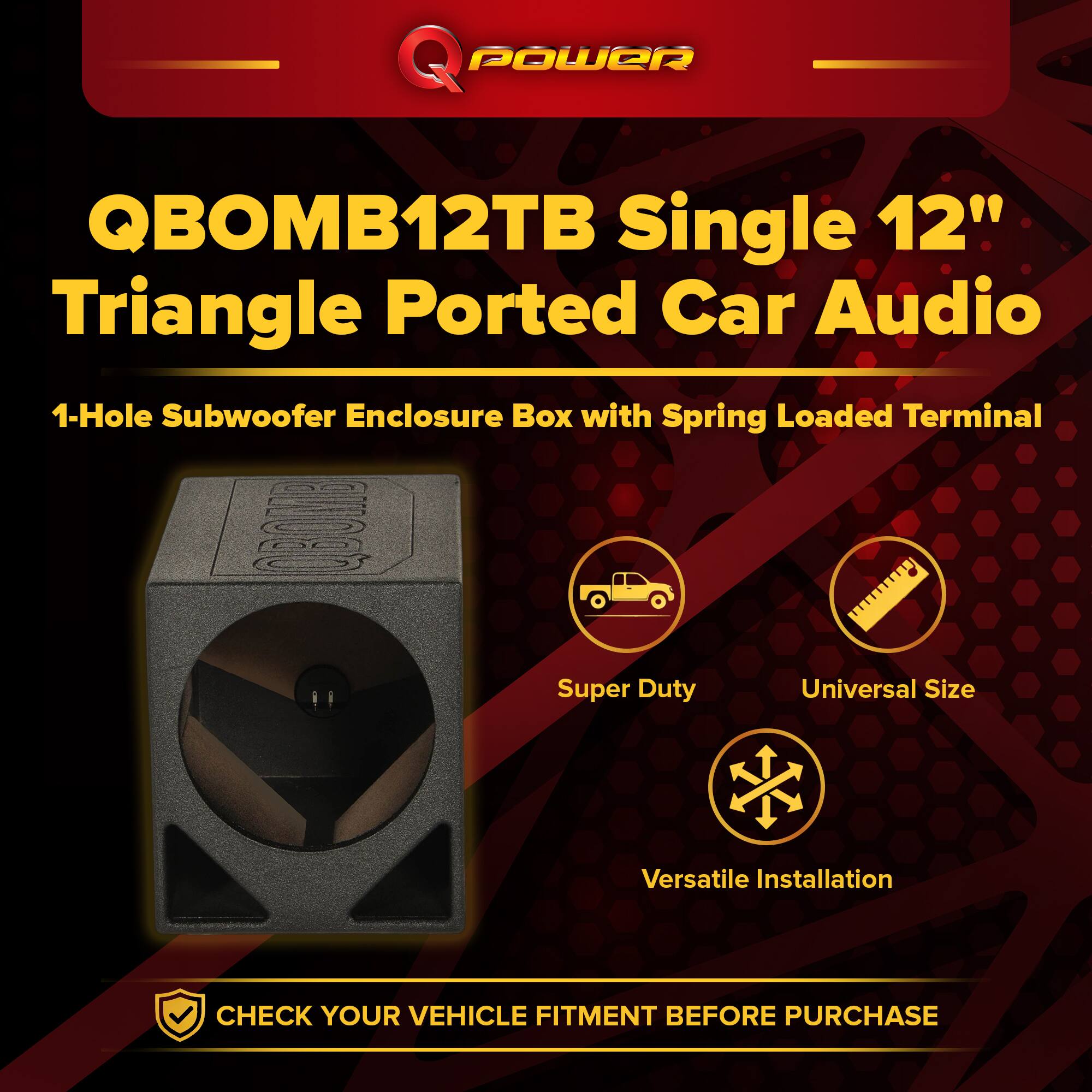 Q POWER QBOMB12TB Single 12" Triangle Ported Car Audio  
1-Hole Subwoofer Enclosure Box with Spring Loaded Terminal  
Super Duty  
Universal Size  
Versatile Installation  
CHECK YOUR VEHICLE FITMENT BEFORE PURCHASE