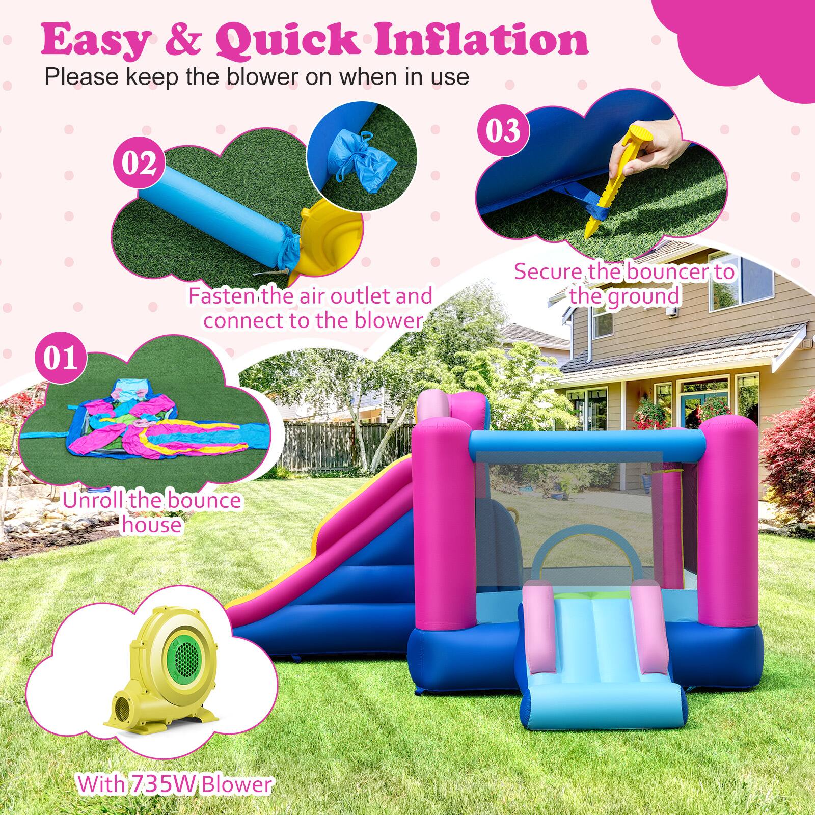 Easy & Quick Inflation  
Please keep the blower on when in use  

01  
Unroll the bounce house  

02  
Fasten the air outlet and connect to the blower  

03  
Secure the bouncer to the ground  

With 735W Blower