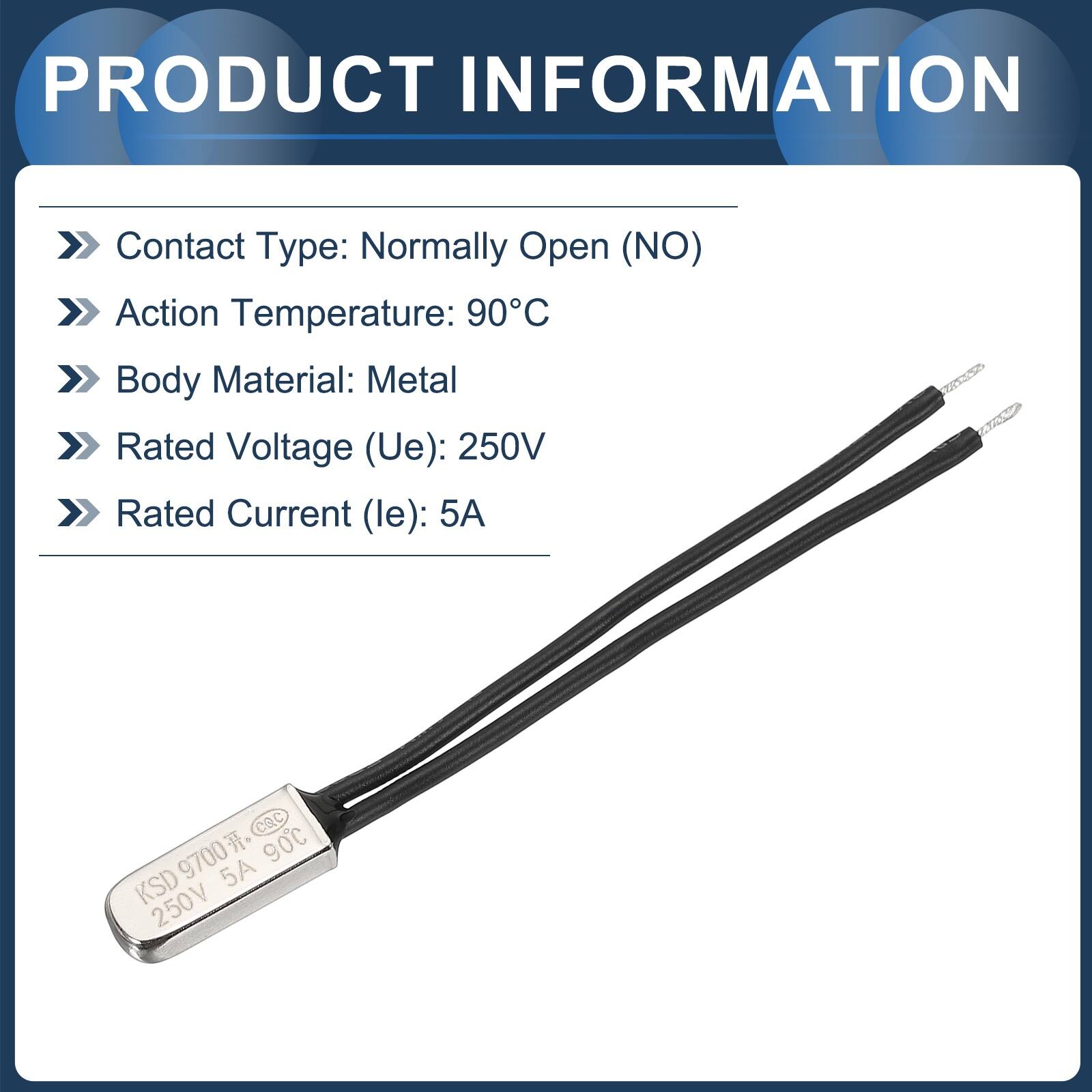 PRODUCT INFORMATION

- Contact Type: Normally Open (NO)
- Action Temperature: 90°C
- Body Material: Metal
- Rated Voltage (Ue): 250V
- Rated Current (le): 5A

CQC

90°C

9700

5A

KSD

250V