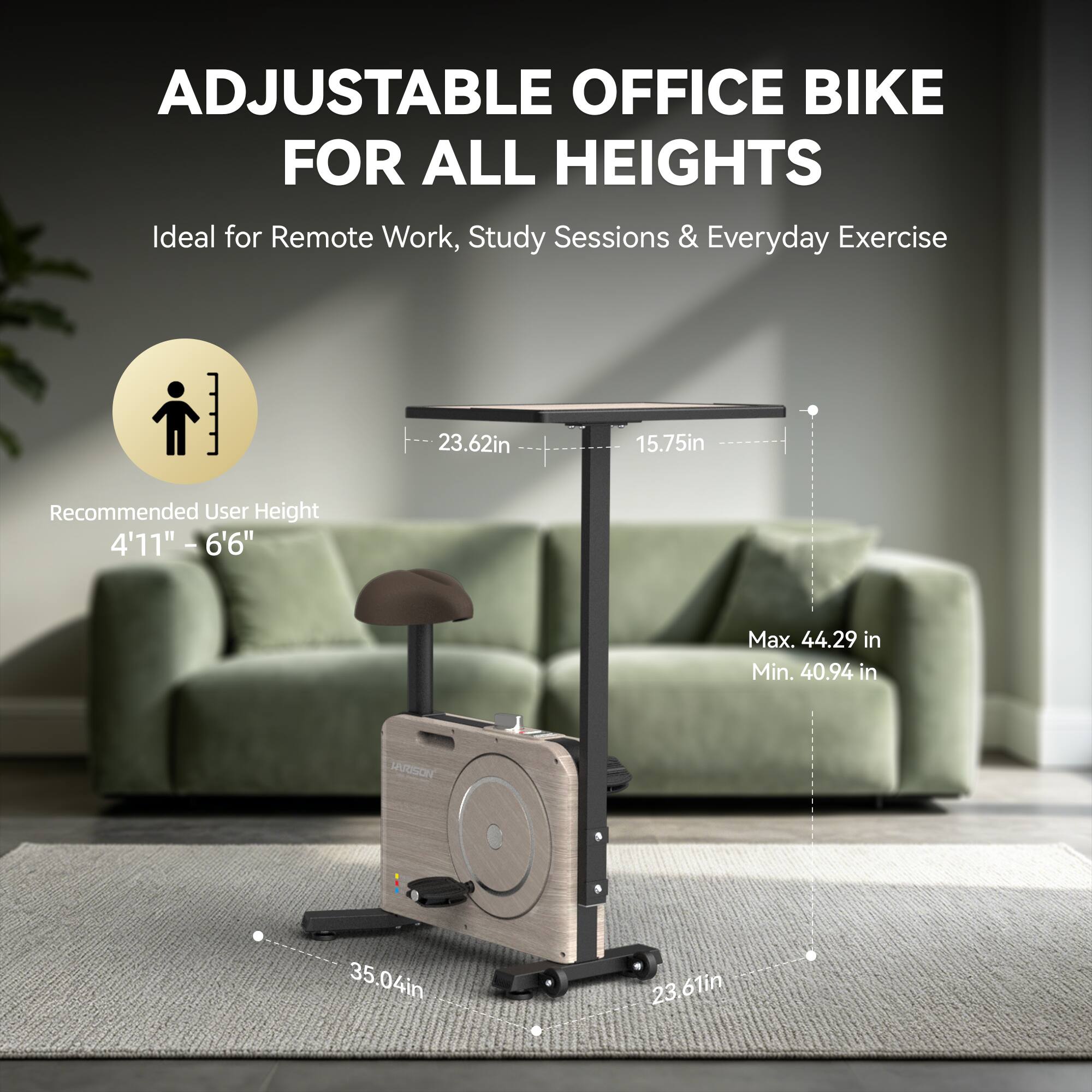 ADJUSTABLE OFFICE BIKE FOR ALL HEIGHTS  
Ideal for Remote Work, Study Sessions & Everyday Exercise  

23.62in  
15.75in  
Recommended User Height 4'11" - 6'6"  
Max. 44.29 in  
Min. 40.94 in  
VARISON  
35.04in  
23.61in