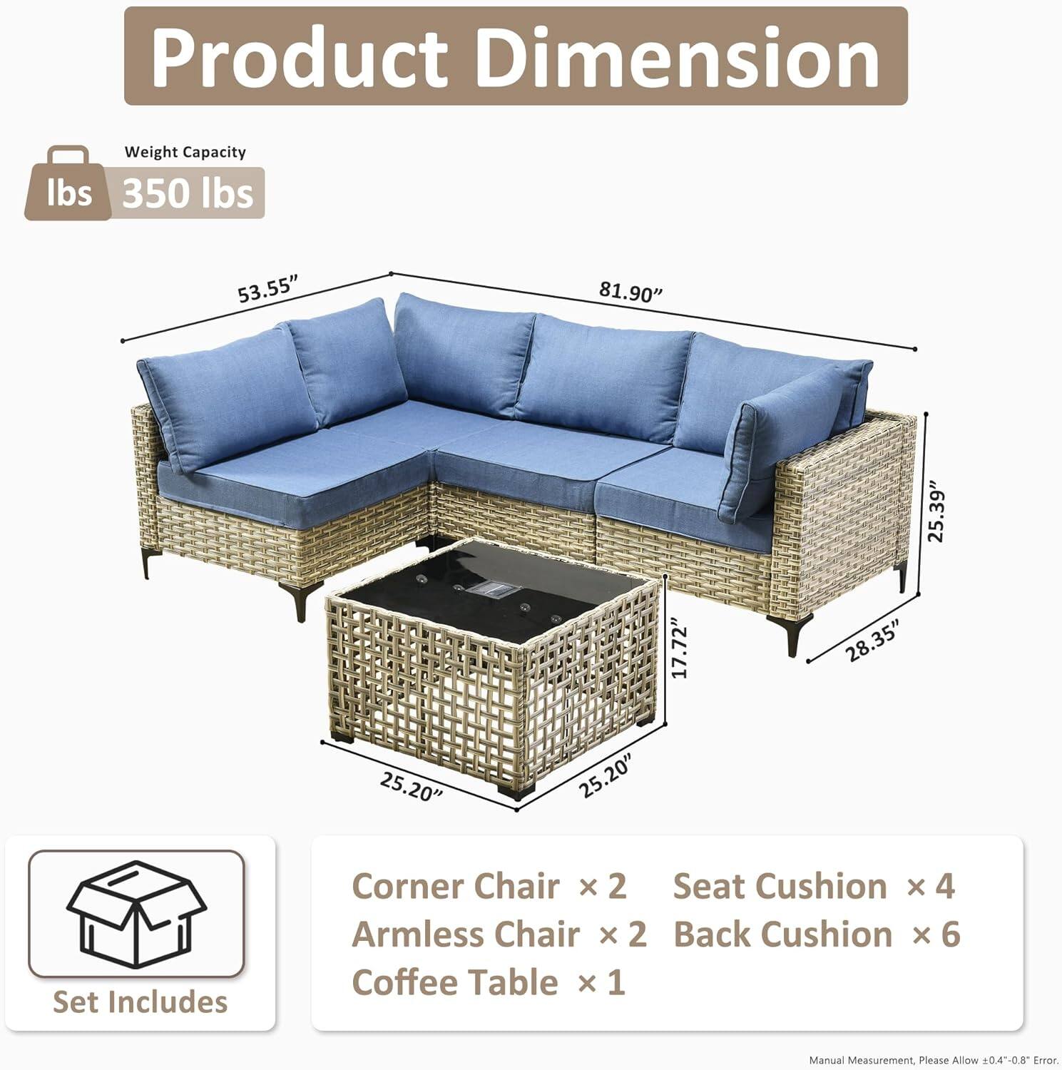 **Product Dimension**

- **Weight Capacity:** 350 lbs

- **Dimensions:**
  - Length: 81.90"
  - Width: 53.55"
  - Height: 35.9"
  - Armless Chair Width: 28.35"
  - Coffee Table Dimensions: 25.20" x 25.20" x 17.72"

- **Set Includes:**
  - Corner Chair x 2
  - Armless Chair x 2
  - Seat Cushion x 4
  - Back Cushion x 6
  - Coffee Table x 1

*Manual Measurement, Please Allow ±0.4"-0.8" Error*
