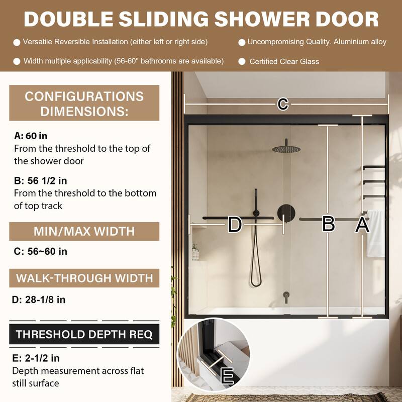 DOUBLE SLIDING SHOWER DOOR

- Versatile Reversible Installation (either left or right side)
- Uncompromising Quality. Aluminium alloy
- Width multiple applicability (56-60" bathrooms are available)
- Certified Clear Glass

CONFIGURATIONS DIMENSIONS:
- A: 60 in
  From the threshold to the top of the shower door
- B: 56 1/2 in
  From the threshold to the bottom of top track
- MIN/MAX WIDTH
  C: 56~60 in
- WALK-THROUGH WIDTH
  D: 28-1/8 in
- THRESHOLD DEPTH REQ
  E: 2-1/2 in
  Depth measurement across flat still surface