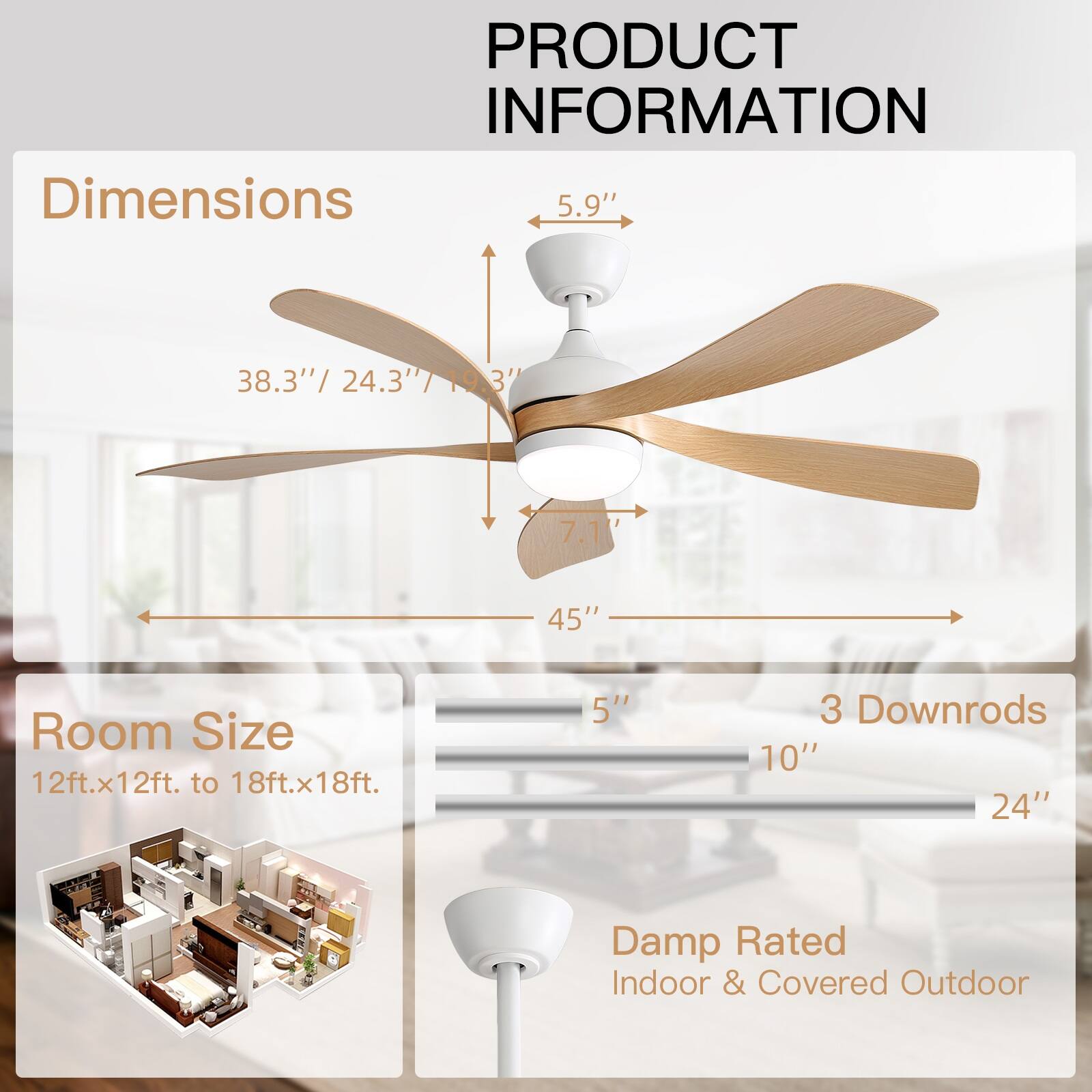 PRODUCT INFORMATION

Dimensions  
5.9"  
38.3" / 24.3" / 19.3"  
7.1"  
45"  

Room Size  
12ft.x12ft. to 18ft.x18ft.  

3 Downrods  
5"  
10"  
24"  

Damp Rated  
Indoor & Covered Outdoor