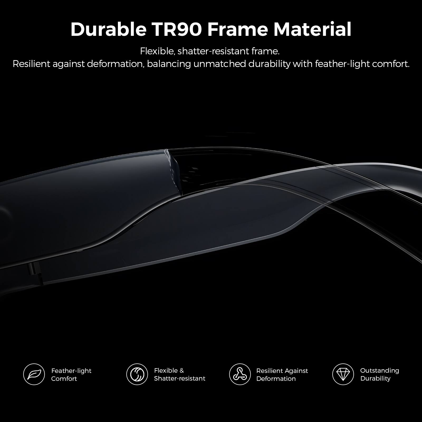Durable TR90 Frame Material

Flexible, shatter-resistant frame. Resilient against deformation, balancing unmatched durability with feather-light comfort.

- Feather-light Comfort
- Flexible & Shatter-resistant
- Resilient Against Deformation
- Outstanding Durability