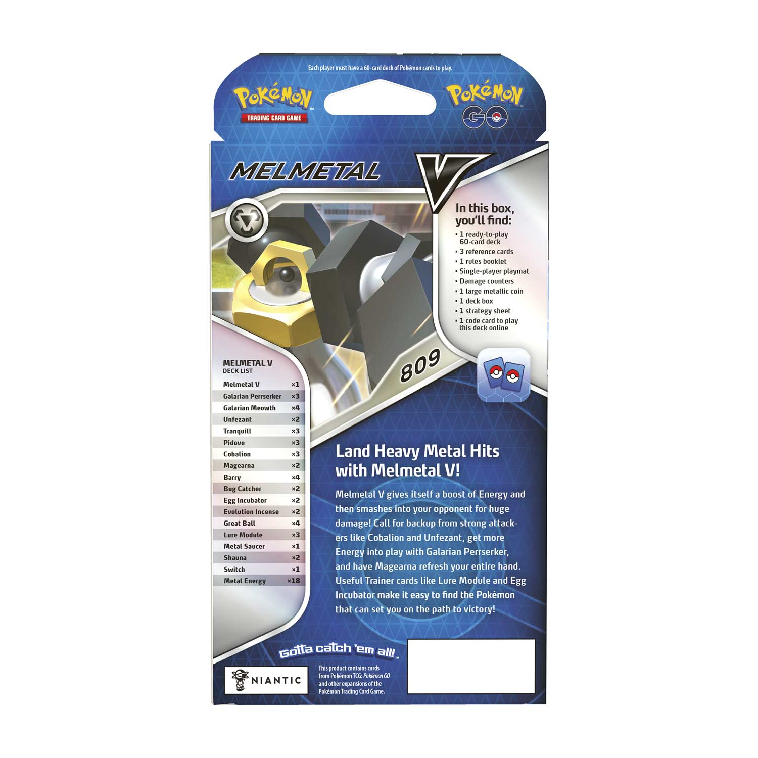 **MELMETAL**

**Land Heavy Metal Hits with Melmetal V!**

Melmetal V gives itself a boost of Energy and smashes into your opponent for huge damage! Call for backup from strong attackers like Cobalion and Unfezant, get more Energy into play with Galarian Perrserker, and have Magearna refresh your entire hand. Useful Trainer cards like Lure Module and Egg Incubator make it easy to find the Pokémon that can set you on the path to victory!

**In this box, you'll find:**
- 1 ready-to-play 60-card deck
- 3 reference cards
- 1 rules booklet
- 1 Single-player playmat
- Damage counters
- 1 large metallic coin
- 1 deck box
- 1 strategy sheet
- Code card to deck online

**DECK LIST:**
- Melmetal V x1
- Galarian Perrserker x3
- Galarian Meowth x4
- Unfezant x2
- Tranquill x3
- Pidove x3
- Cobalion x3
- Magearna x2
- Barry x4
- Bug Catcher x2
- Egg Inc
