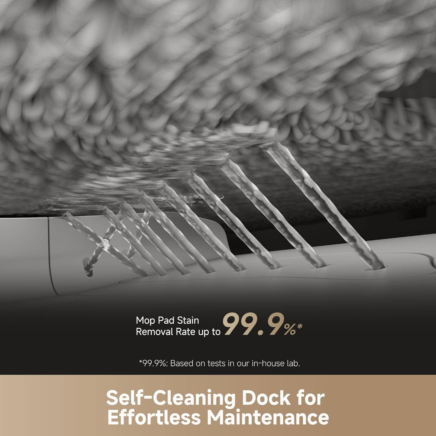 Mop Pad Stain Removal Rate up to 99.9%*  
*99.9%: Based on tests in our in-house lab.

Self-Cleaning Dock for Effortless Maintenance