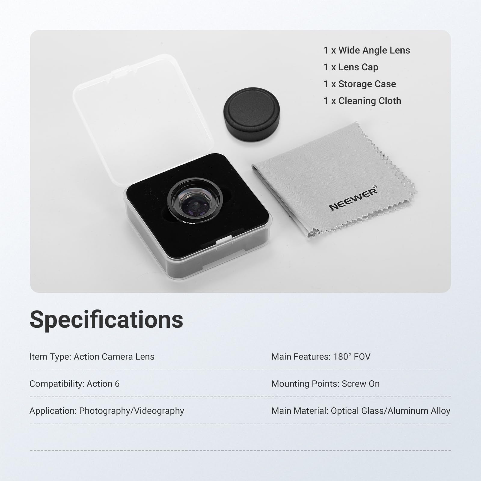 1 x Wide Angle Lens  
1 x Lens Cap  
1 x Storage Case  
1 x Cleaning Cloth  

NEEWER Specifications  

Item Type: Action Camera Lens  
Main Features: 180° FOV  
Compatibility: Action 6  
Mounting Points: Screw On  
Application: Photography/Videography  
Main Material: Optical Glass/Aluminum Alloy