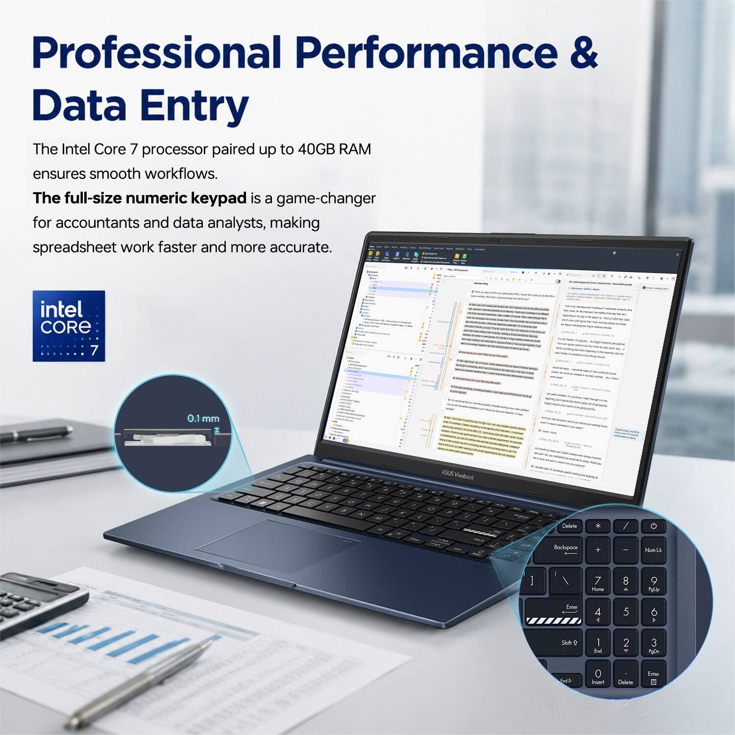 Professional Performance & Data Entry

The Intel Core 7 processor paired up to 40GB RAM ensures smooth workflows. The full-size numeric keypad is a game-changer for accountants and data analysts, making spreadsheet work faster and more accurate.

intel CORE 7

0.1 mm

ASUS Pobock

Delete Backspace

Num Lk

7 8 9

4 5 6

1 2 3

Shift

Enter