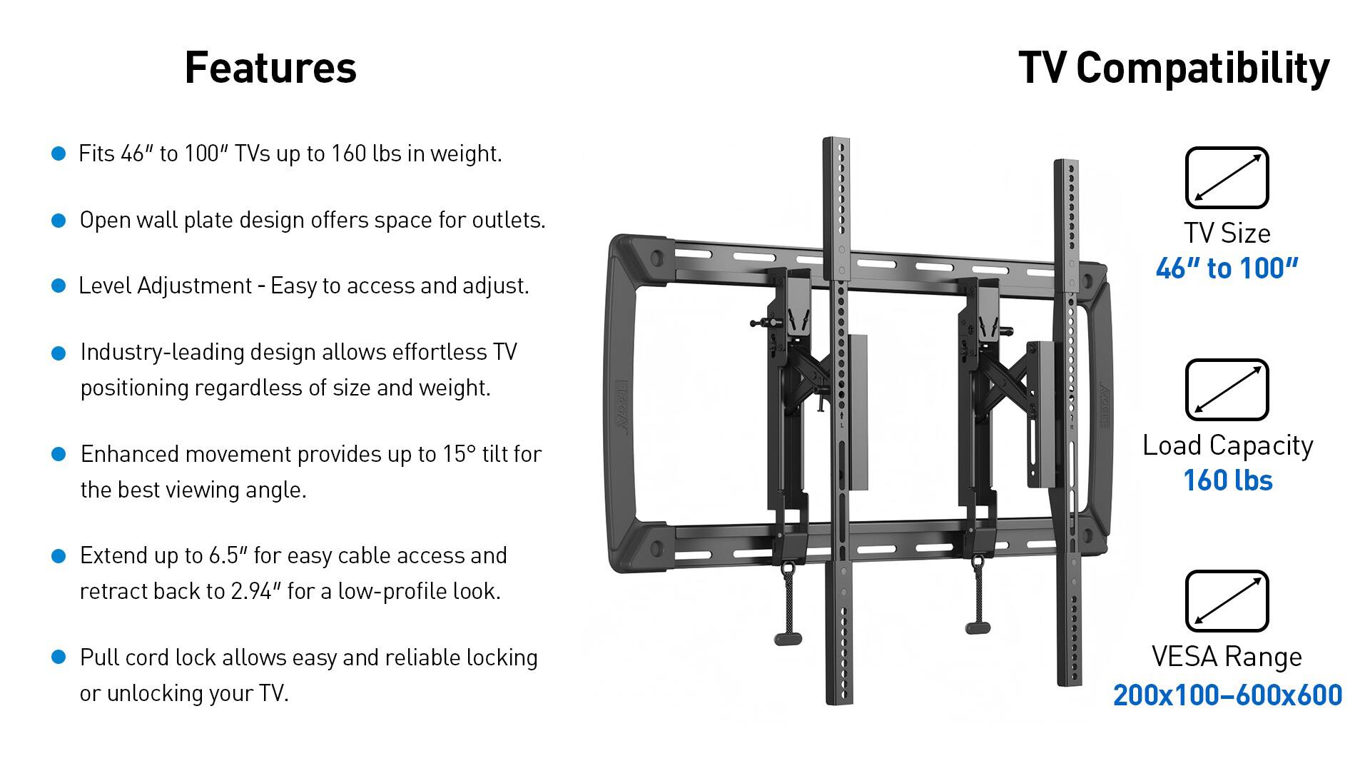 **Features**

- Fits 46" to 100" TVs up to 160 lbs in weight.
- Open wall plate design offers space for outlets.
- Level Adjustment - Easy to access and adjust.
- Industry-leading design allows effortless TV positioning regardless of size and weight.
- Enhanced movement provides up to 15° tilt for the best viewing angle.
- Extend up to 6.5" for easy cable access and retract back to 2.94" for a low-profile look.
- Pull cord lock allows easy and reliable locking or unlocking your TV.

**TV Compatibility**

- TV Size: 46" to 100"
- Load Capacity: 160 lbs
- VESA Range: 200x100-600x600