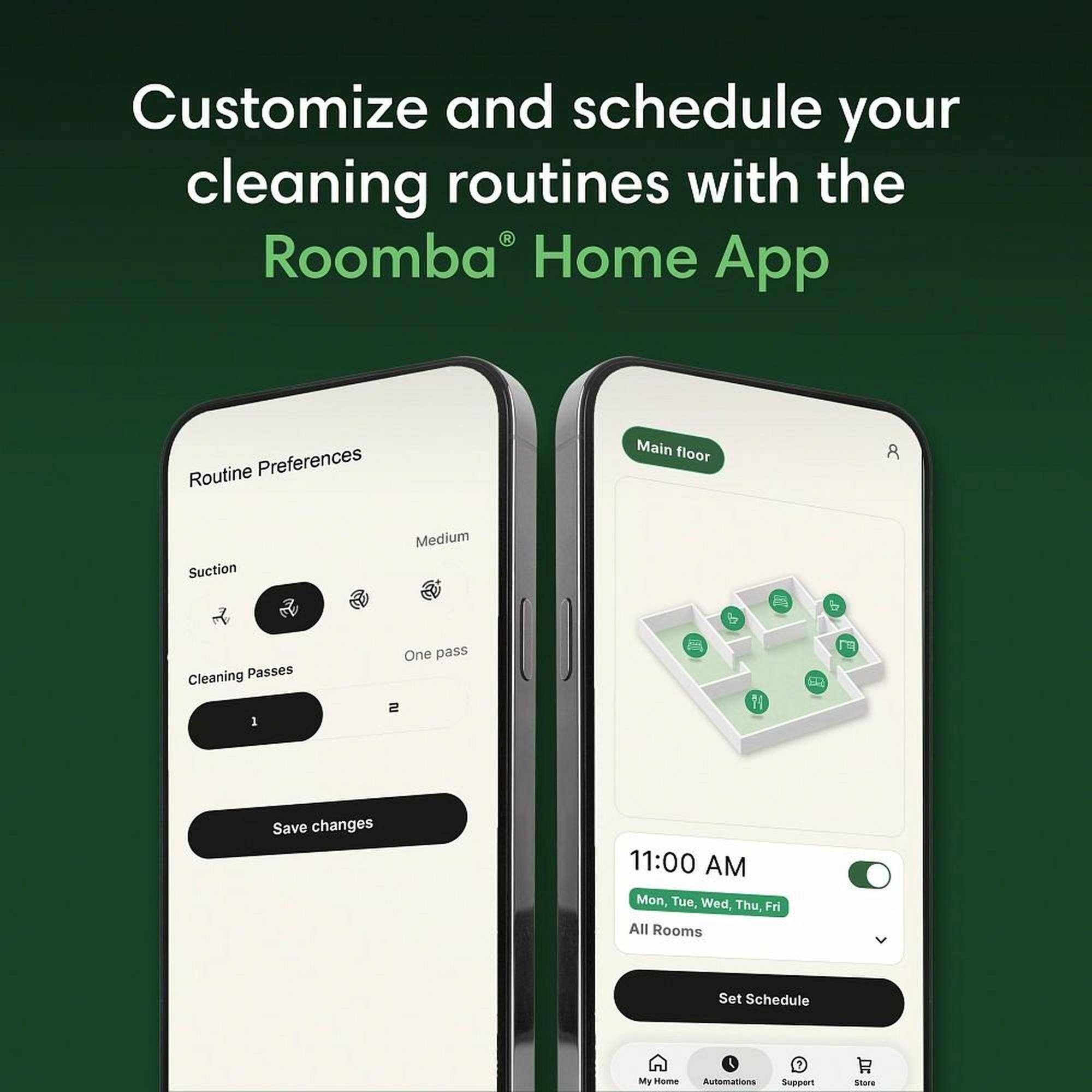 Customize and schedule your cleaning routines with the Roomba Home App

Routine Preferences
Suction Medium
Cleaning Passes 1
One pass
Save changes

Main floor
11:00 AM
Mon, Tue, Wed, Thu, Fri
All Rooms
Set Schedule

My Home
Automations
Support
Store