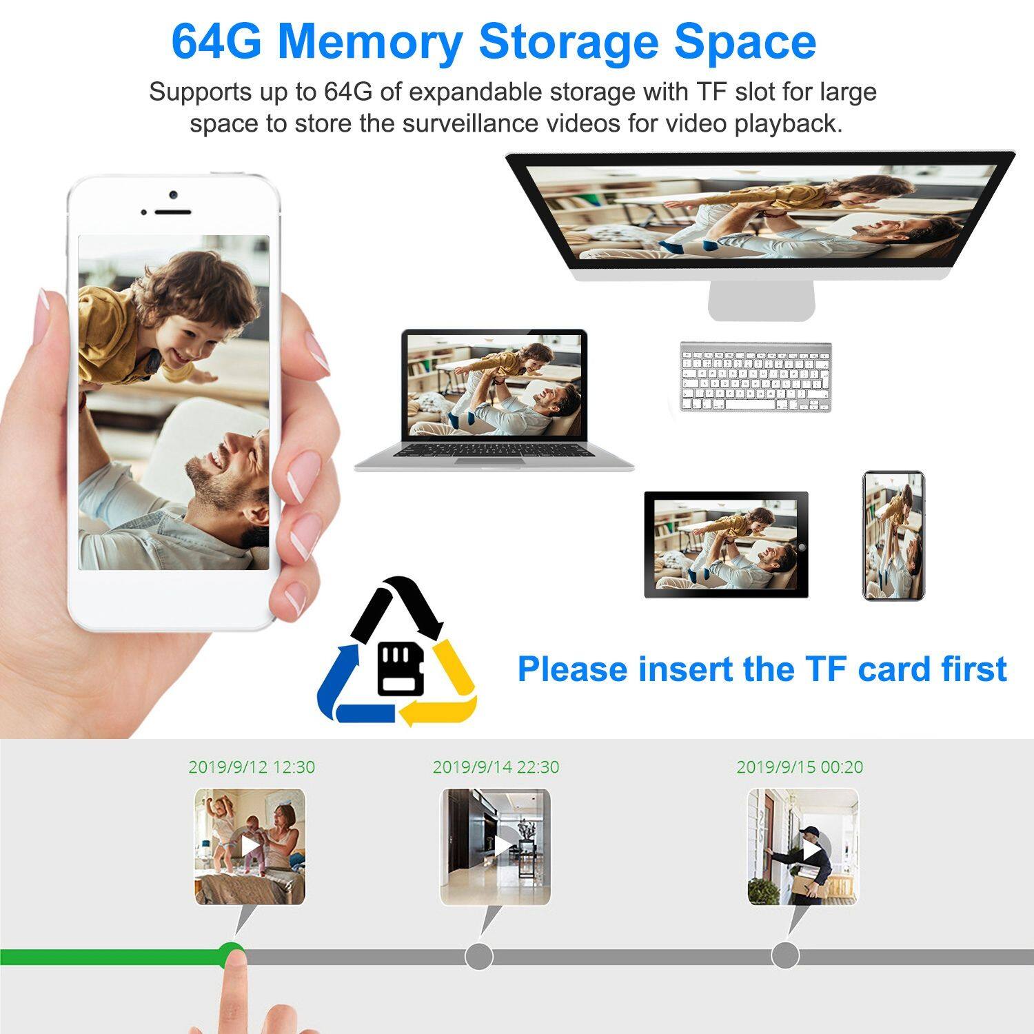 64G Memory Storage Space  
Supports up to 64G of expandable storage with TF slot for large space to store the surveillance videos for video playback.  

Please insert the TF card first  

2019/9/12 12:30  
2019/9/14 22:30  
2019/9/15 00:20