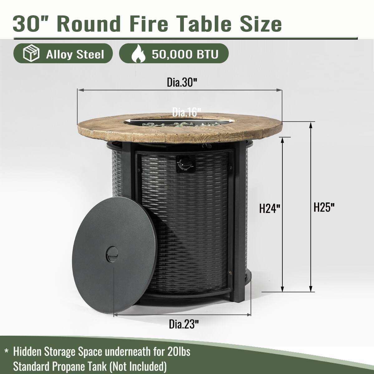 30" Round Fire Table Size  
Alloy Steel  
50,000 BTU  

- Dia.30"  
- Dia.16"  
- H24"  
- H25"  
- Dia.23"  

* Hidden Storage Space underneath for 20lbs Standard Propane Tank (Not Included)