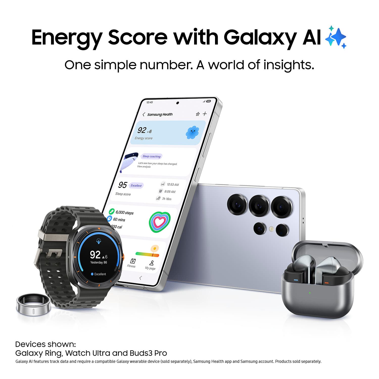 Energy Score with Galaxy Al: One simple number. A world of insights.
Energy Score with Galaxy Al: One simple number. A world of insights.
Devices shown: Galaxy Ring, Watch Ultra and Buds3 Pro
Galaxy A features track data and requires a compatible Galaxy wearable device (sold separately), Samsung Health app and Samsung account. Products sold separately.