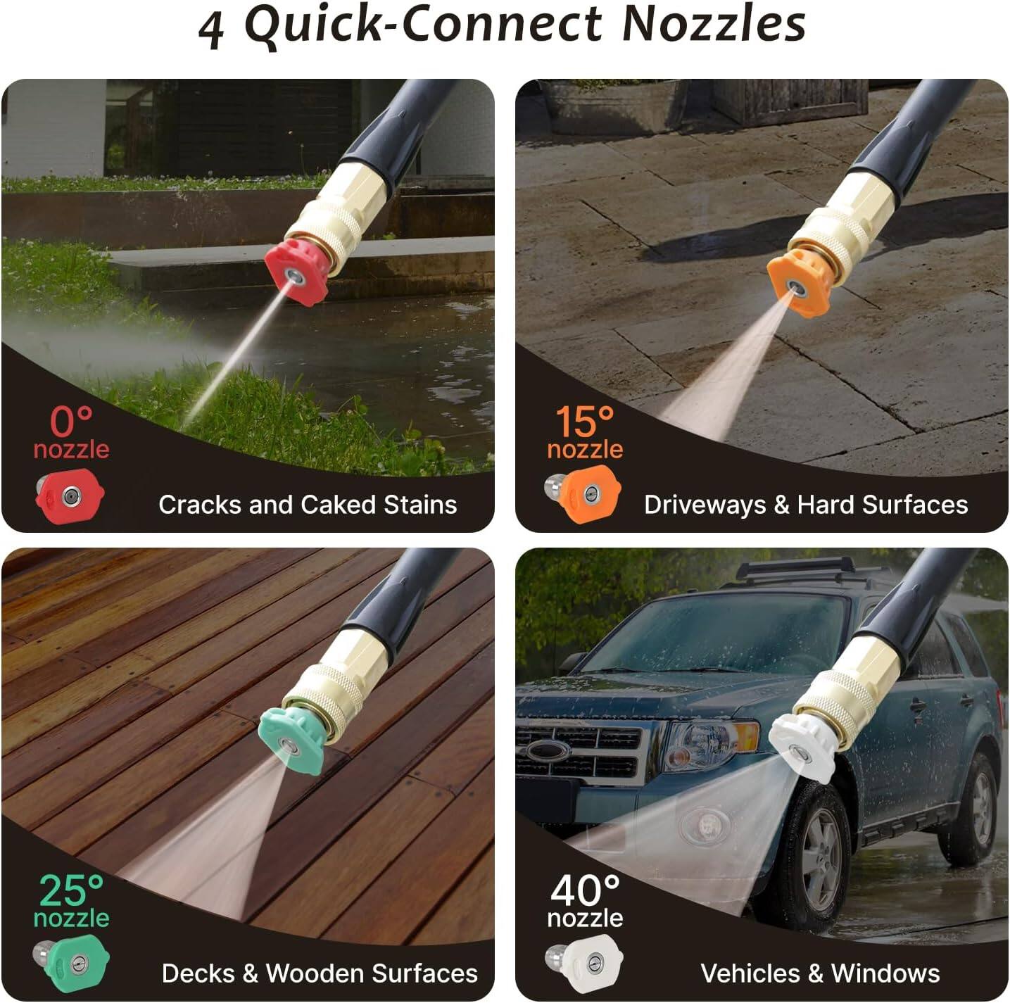 4 Quick-Connect Nozzles

- 0° nozzle: Cracks and Caked Stains
- 15° nozzle: Driveways & Hard Surfaces
- 25° nozzle: Decks & Wooden Surfaces
- 40° nozzle: Vehicles & Windows