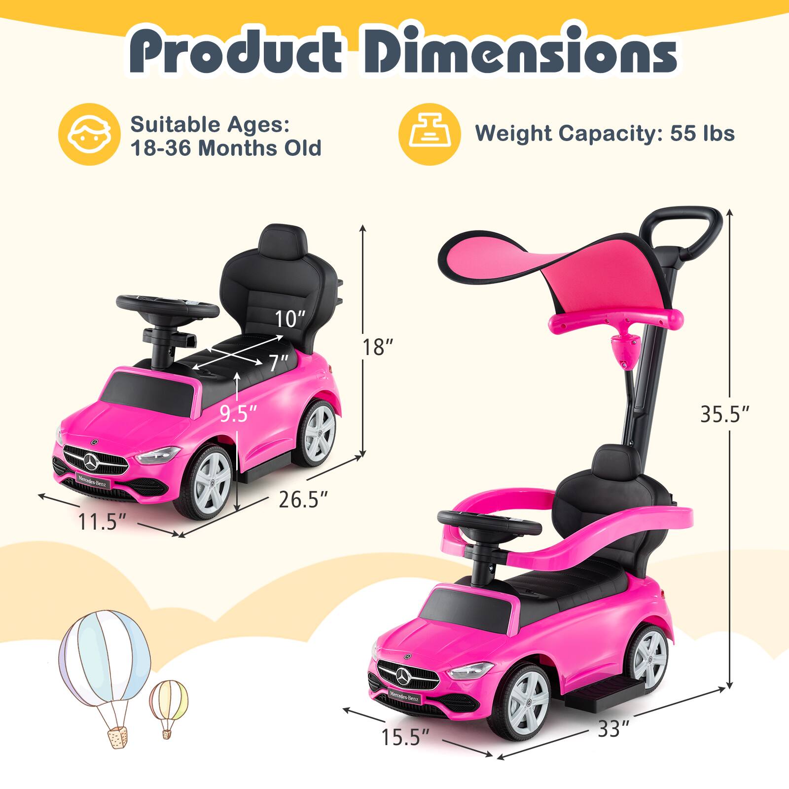 Product Dimensions  
Suitable Ages: 18-36 Months Old  
Weight Capacity: 55 lbs  

10"  
7"  
18"  
9.5"  
35.5"  
11.5"  
26.5"  
15.5"  
33"