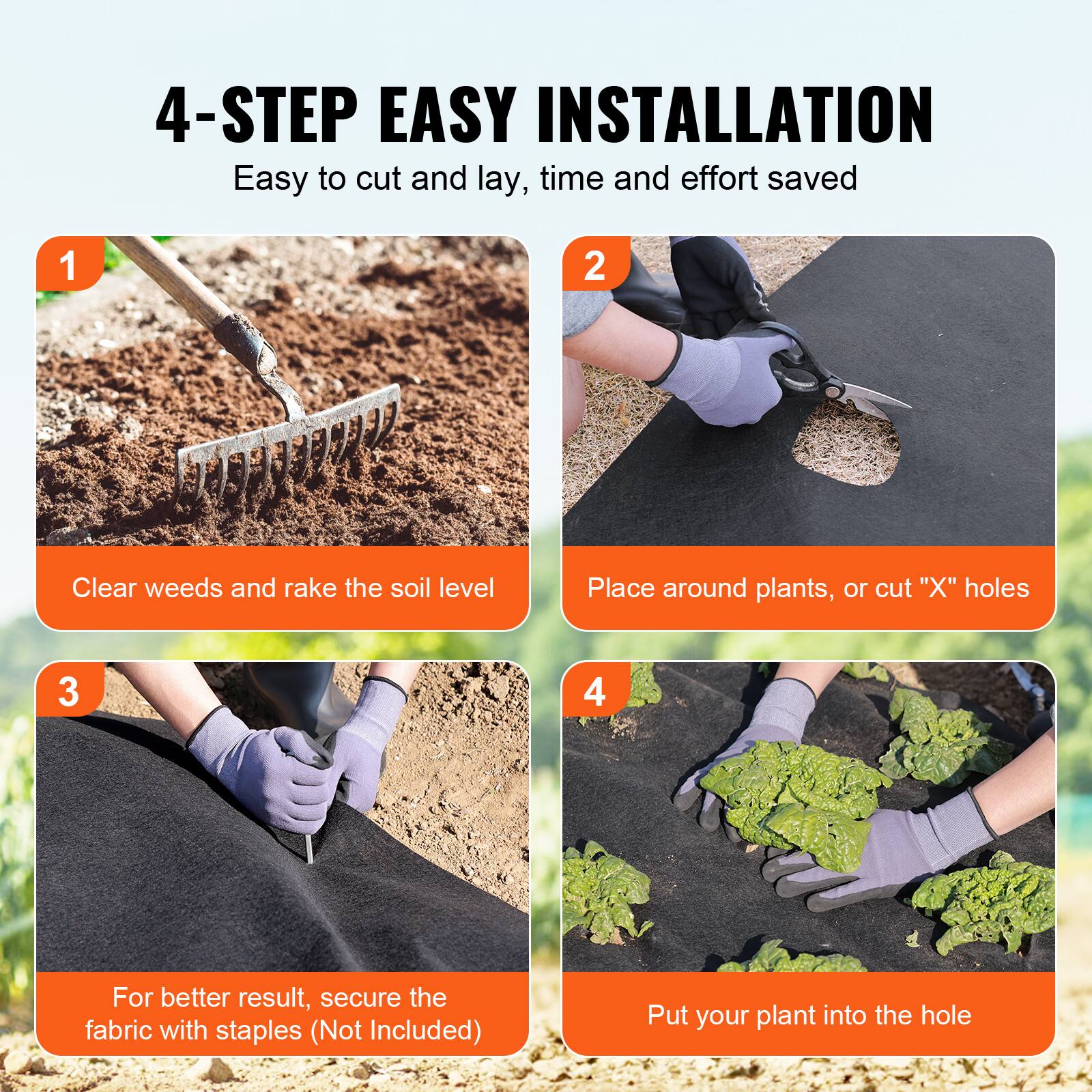 1. Clear weeds and rake the soil level
2. Place around plants, or cut "X" holes
3. For better result, secure the fabric with staples (Not Included)
4. Put your plant into the hole