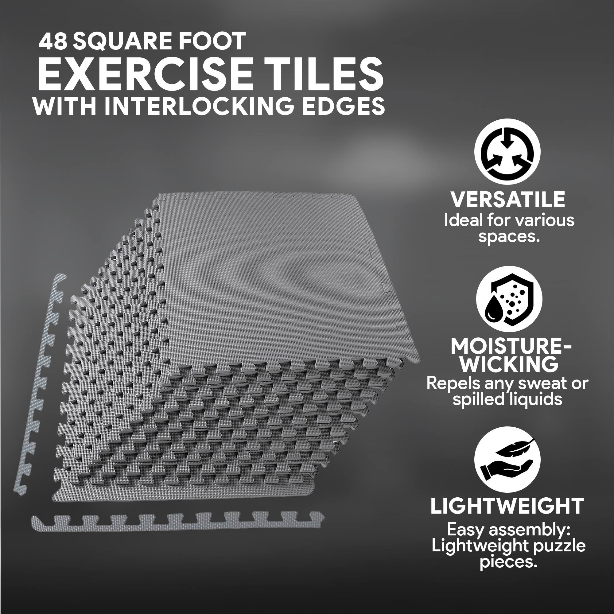 48 SQUARE FOOT EXERCISE TILES WITH INTERLOCKING EDGES

VERSATILE  
Ideal for various spaces.

MOISTURE-WICKING  
Repels any sweat or spilled liquids

LIGHTWEIGHT  
Easy assembly: Lightweight puzzle pieces.