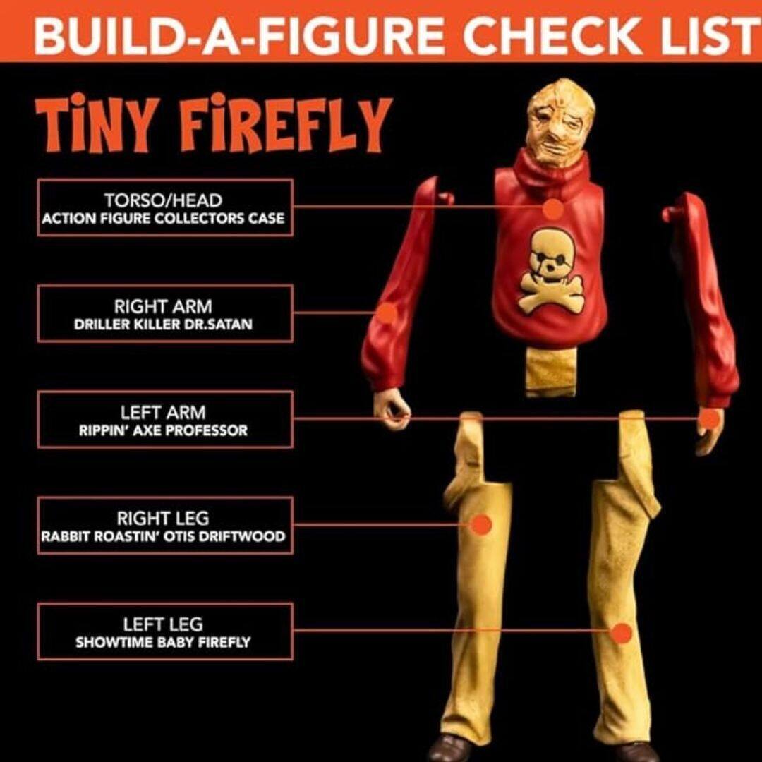 BUILD-A-FIGURE CHECK LIST  
TINY FIREFLY  
- TORSO/HEAD: ACTION FIGURE COLLECTORS CASE  
- RIGHT ARM: DRILLER KILLER DR. SATAN  
- LEFT ARM: RIPPIN' AXE PROFESSOR  
- RIGHT LEG: RABBIT ROASTIN' OTIS DRIFTWOOD  
- LEFT LEG: SHOWTIME BABY FIREFLY