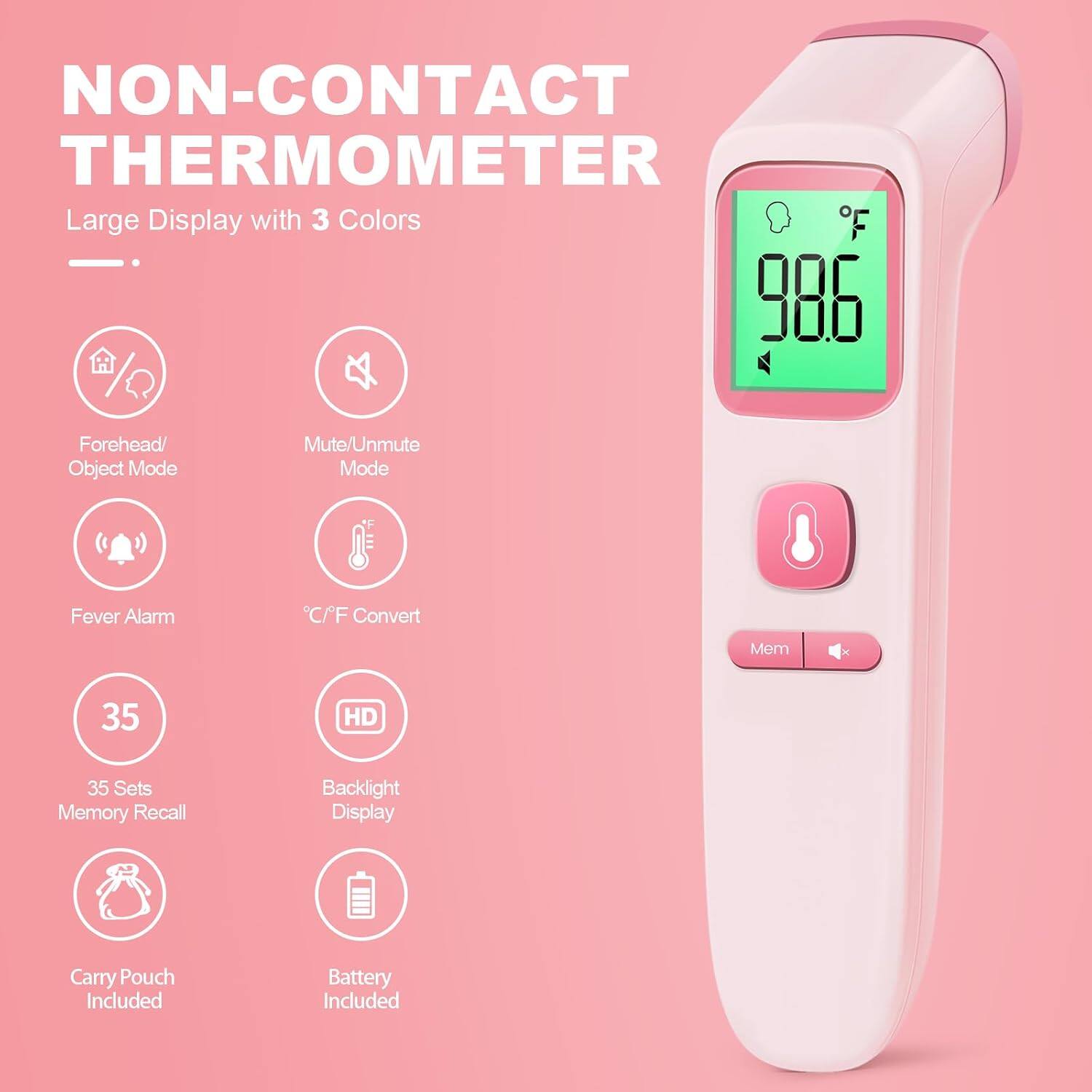 NON-CONTACT THERMOMETER  
Large Display with 3 Colors  
Forehead/ Object Mode  
Mute/Unmute Mode  
Fever Alarm  
C/F Convert  
35 Sets Memory Recall  
HD Backlight Display  
Carry Pouch Included  
Battery Included