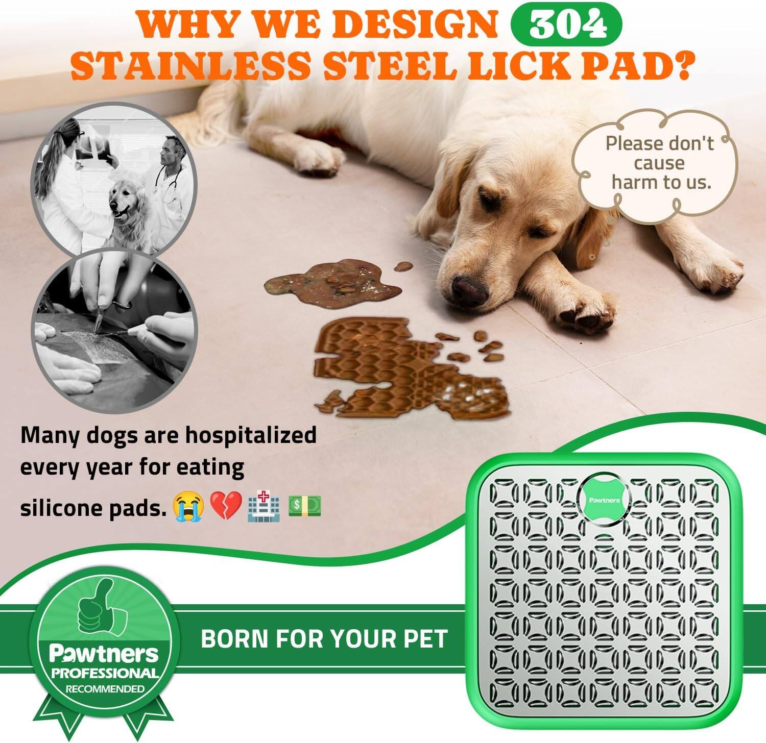 **WHY WE DESIGN 304 STAINLESS STEEL LICK PAD?**

Please don't cause harm to us.

Many dogs are hospitalized every year for eating silicone pads.

**Pawtners BORN FOR YOUR PET**

**Pawtners PROFESSIONAL RECOMMENDED**