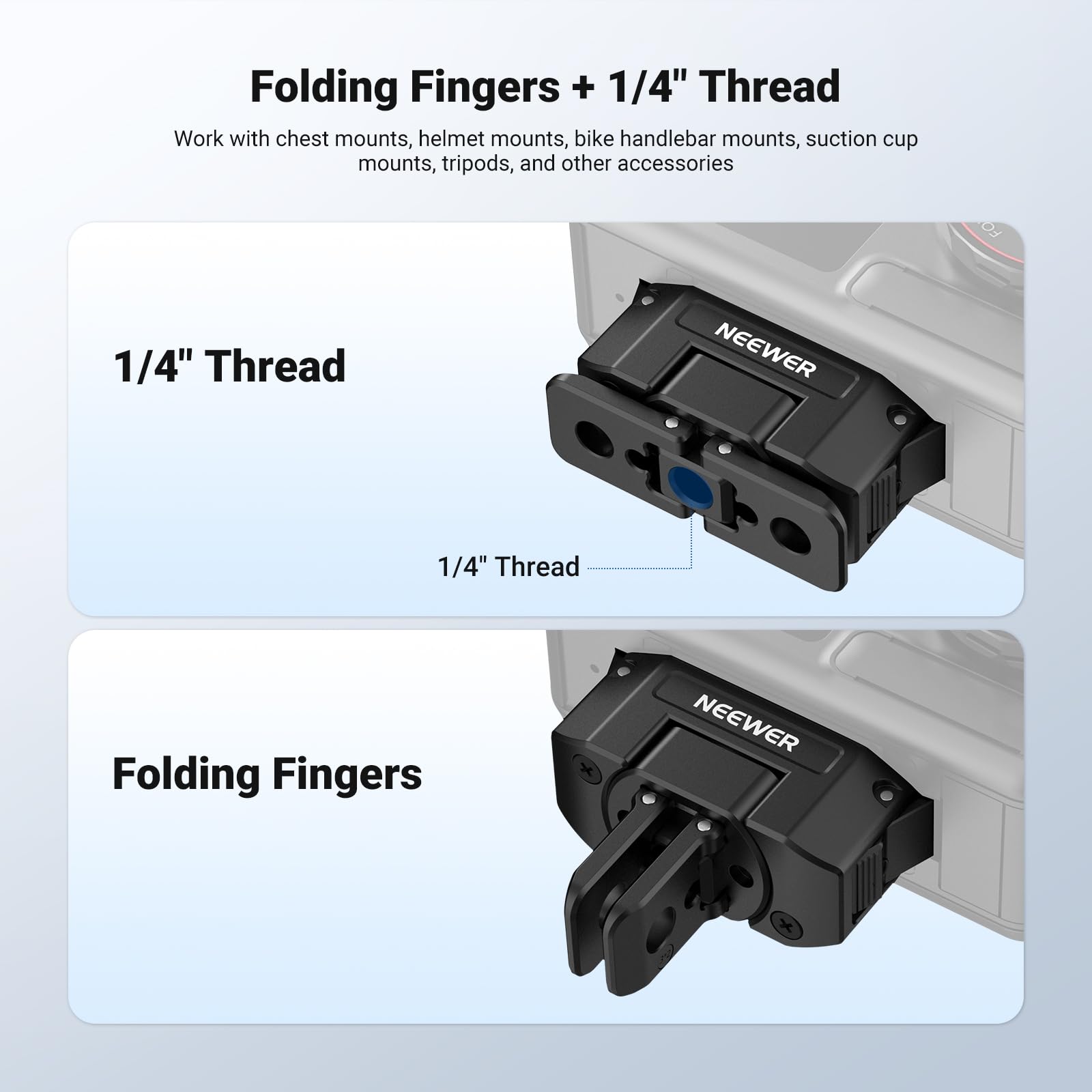 Folding Fingers + 1/4" Thread  
Work with chest mounts, helmet mounts, bike handlebar mounts, suction cup mounts, tripods, and other accessories  

1/4" Thread  
NEEWER  
1/4" Thread  

Folding Fingers  
NEEWER