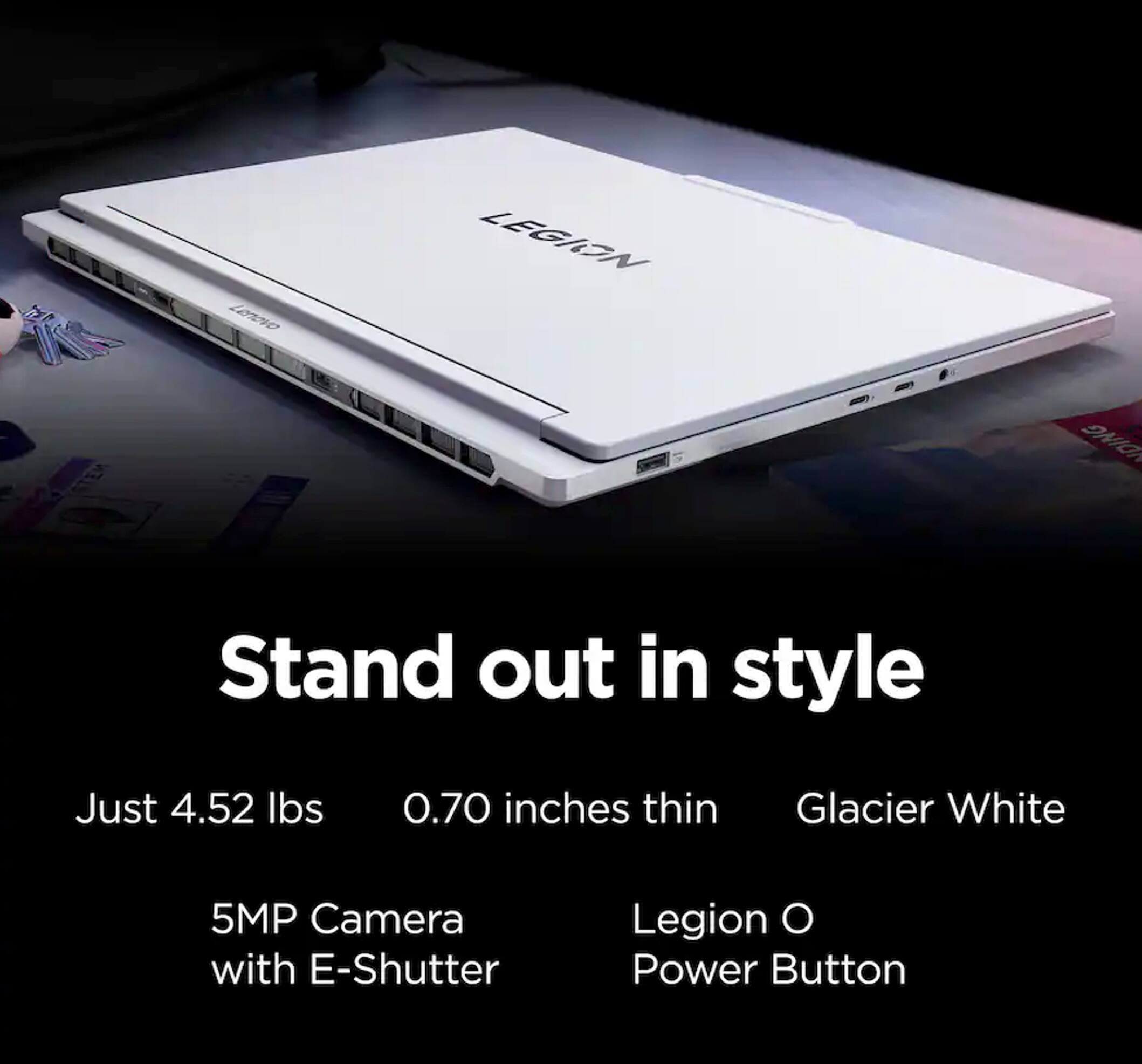 Lenovo Legion O

Stand out in style

- Just 4.52 lbs
- 0.70 inches thin
- Glacier White
- 5MP Camera with E-Shutter
- Legion O Power Button