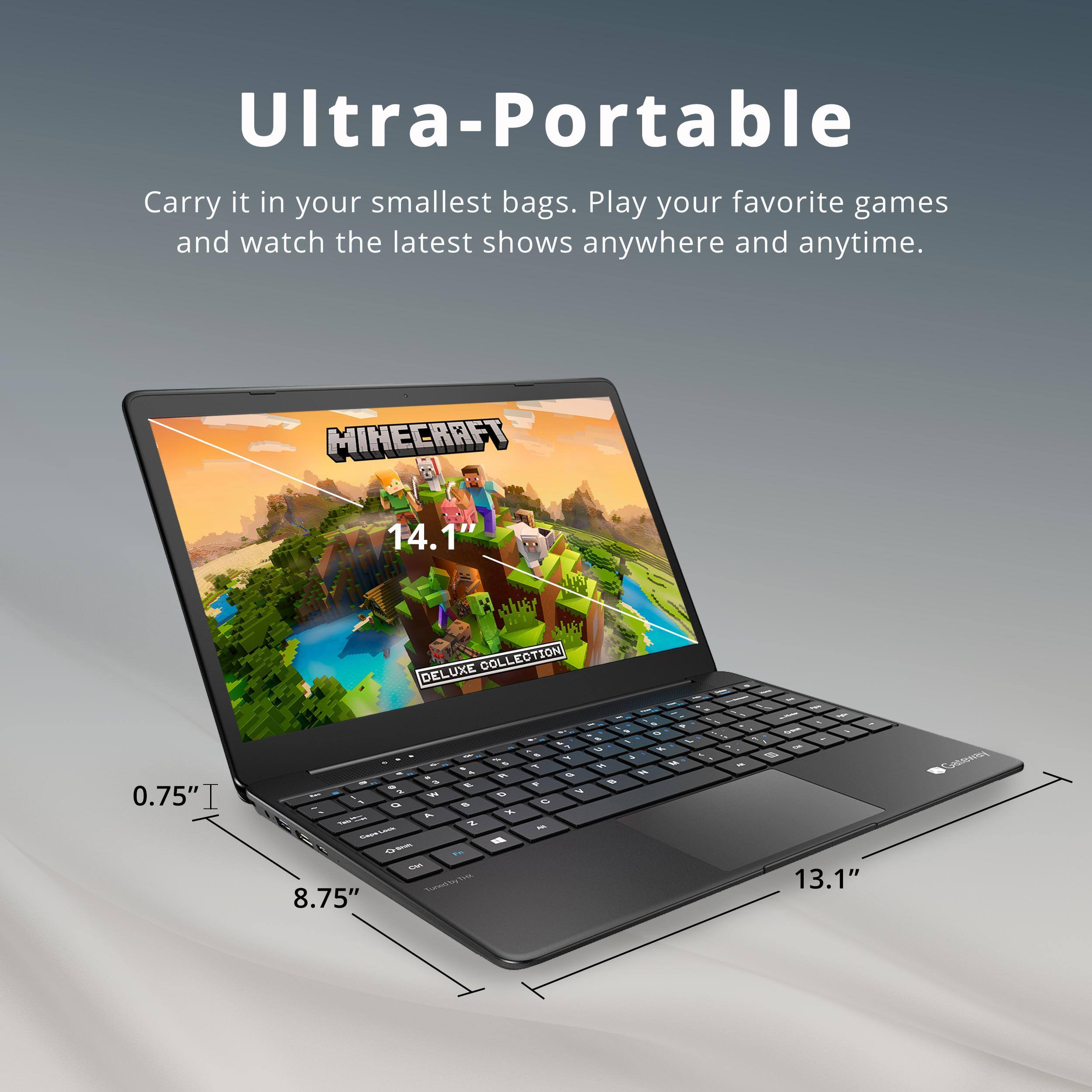 Ultra-Portable

Carry it in your smallest bags. Play your favorite games and watch the latest shows anywhere and anytime.

MINECRAFT 14.1" DELUXE COLLECTION

0.75" T

8.75"

13.1"