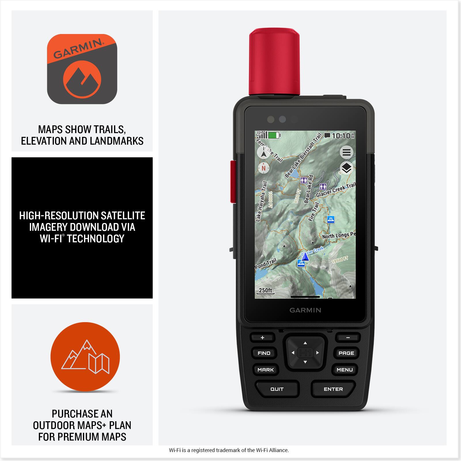 **GARMIN**

- MAPS SHOW TRAILS, ELEVATION AND LANDMARKS
- HIGH-RESOLUTION SATELLITE IMAGERY DOWNLOAD VIA WI-FI TECHNOLOGY
- PURCHASE AN OUTDOOR MAPS+ PLAN FOR PREMIUM MAPS

Wi-Fi is a registered trademark of the Wi-Fi Alliance.