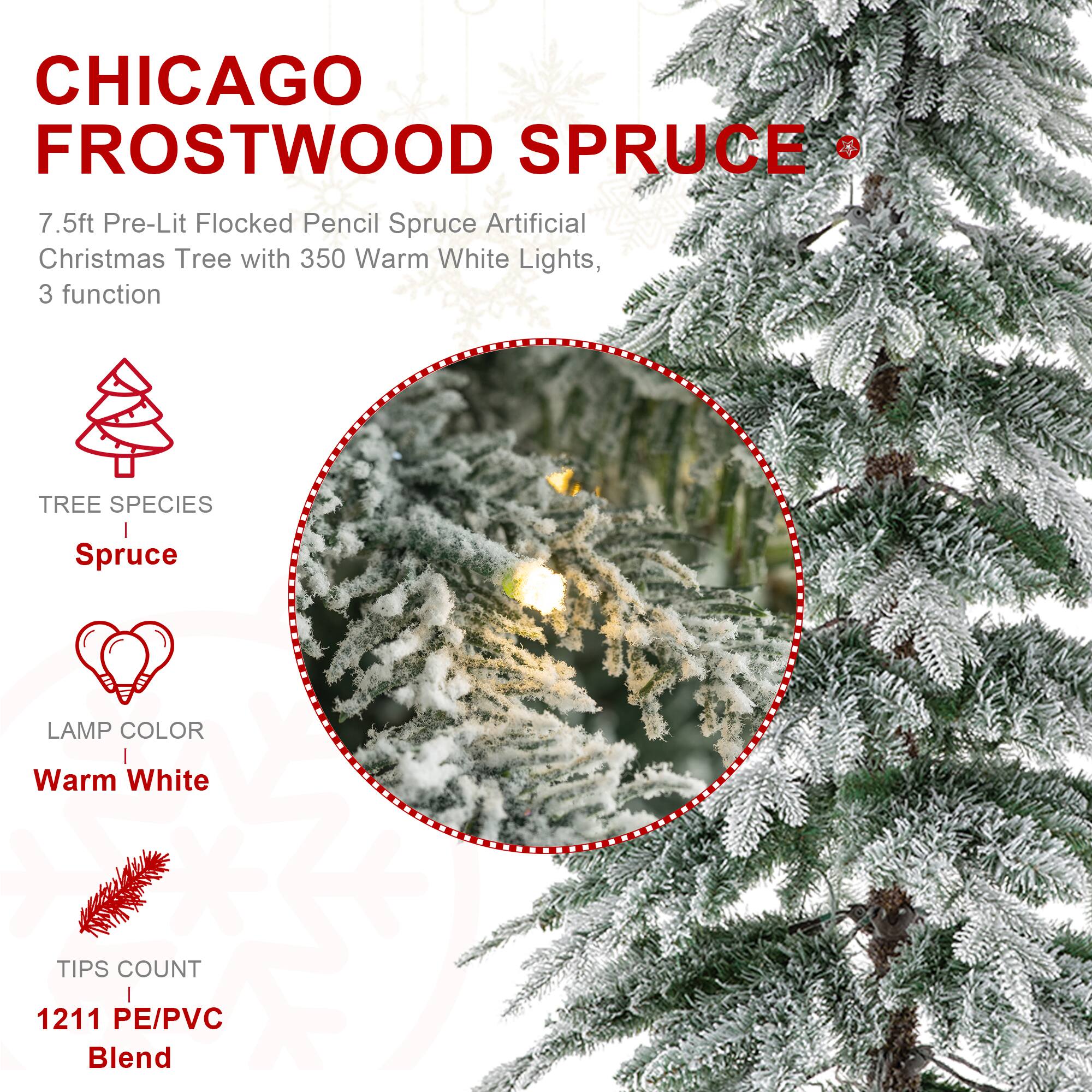 CHICAGO FROSTWOOD SPRUCE  
7.5ft Pre-Lit Flocked Pencil Spruce Artificial Christmas Tree with 350 Warm White Lights, 3 function

TREE SPECIES  
Spruce

LAMP COLOR  
Warm White

TIPS COUNT  
1211 PE/PVC Blend
