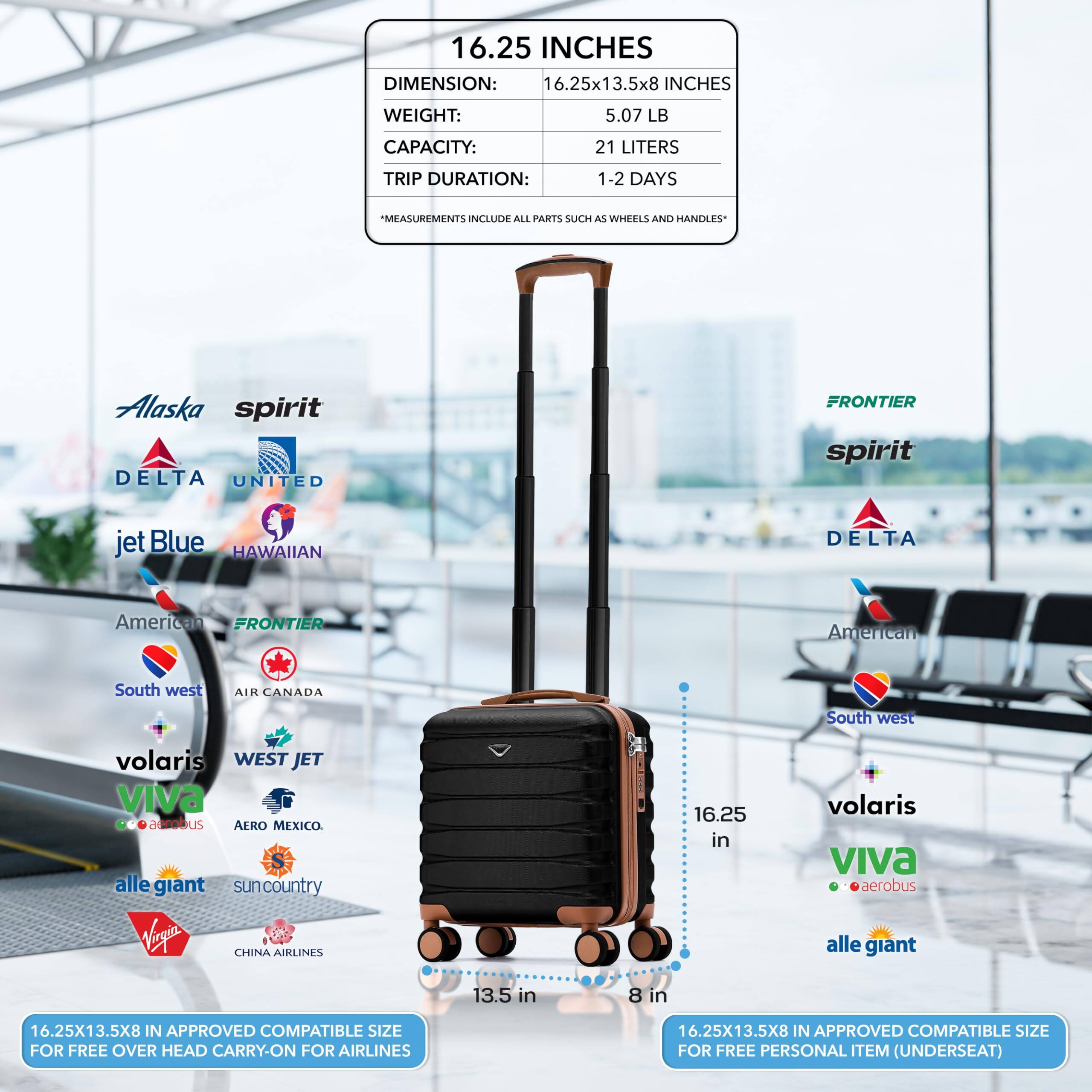 16.25 INCHES  
DIMENSION: 16.25x13.5x8 INCHES  
WEIGHT: 5.07 LB  
CAPACITY: 21 LITERS  
TRIP DURATION: 1-2 DAYS  
*MEASUREMENTS INCLUDE ALL PARTS SUCH AS WHEELS AND HANDLES*  

16.25x13.5x8 IN APPROVED COMPATIBLE SIZE FOR FREE OVER HEAD CARRY-ON FOR AIRLINES  
16.25x13.5x8 IN APPROVED COMPATIBLE SIZE FOR FREE PERSONAL ITEM (UNDERSEAT)  

Alaska  
spirit  
DELTA  
UNITED  
jetBlue  
HAWAIIAN  
American  
FRONTIER  
South west  
AIR CANADA  
South west  
volaris  
WEST JET  
VIVA  
aerobus  
alle giant  
suncountry  
Veryea  
CHINA AIRLINES  

16.25 in  
13.5 in  
8 in