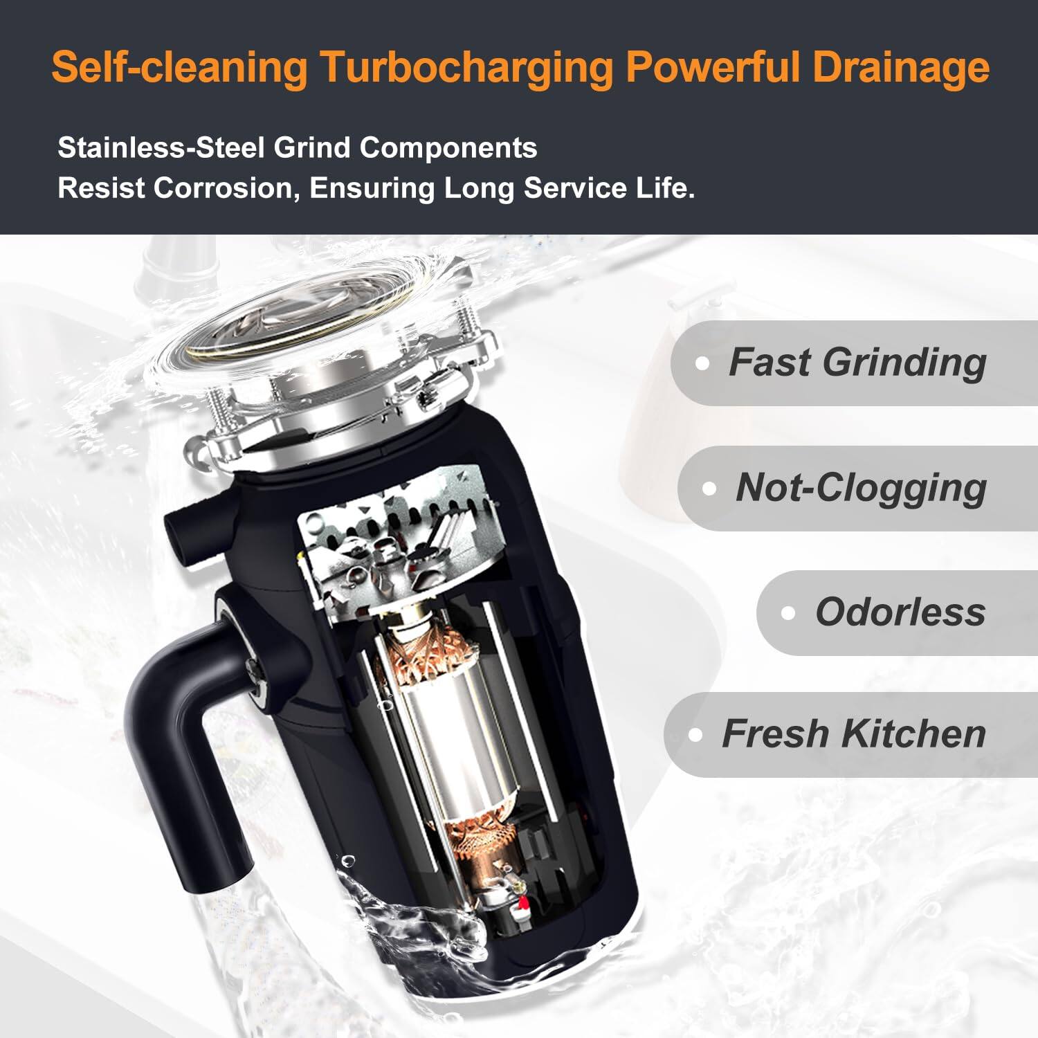 Self-cleaning Turbocharging Powerful Drainage

Stainless-Steel Grind Components Resist Corrosion, Ensuring Long Service Life.

- Fast Grinding
- Not-Clogging
- Odorless
- Fresh Kitchen