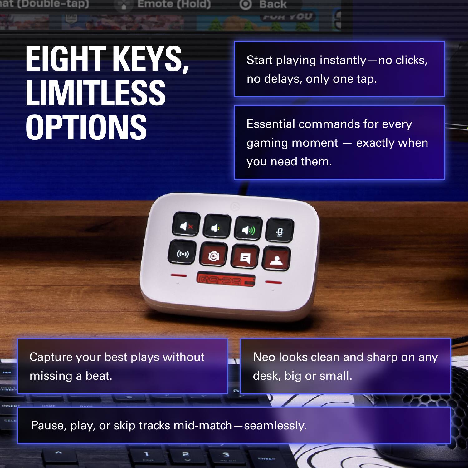 EIGHT KEYS, LIMITLESS OPTIONS

- Start playing instantly—no clicks, no delays, only one tap.
- Essential commands for every gaming moment—exactly when you need them.
- Capture your best plays without missing a beat.
- Pause, play, or skip tracks mid-match—seamlessly.
- Neo looks clean and sharp on any desk, big or small.