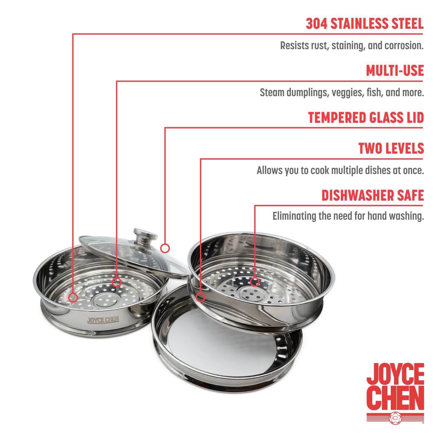 304 Stainless Steel  
Resists rust, staining, and corrosion.  

Multi-Use  
Steam dumplings, veggies, fish, and more.  

Tempered Glass Lid  
Two Levels  
Allows you to cook multiple dishes at once.  

Dishwasher Safe  
Eliminating the need for hand washing.  

Joyce Chen