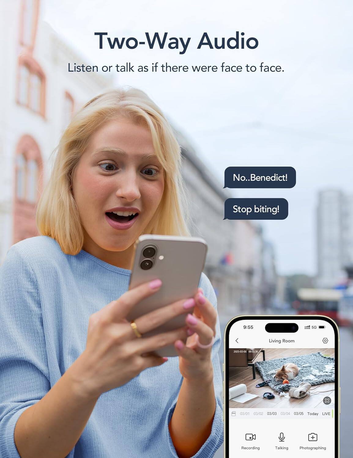 Two-Way Audio  
Listen or talk as if there were face to face.

No.. Benedict!  
Stop biting!

9:55  
SG Living Room  
2023-00-06  
03/01 03/02 03/03 03/04 03/05  
Today LIVE + Recording  
Talking Photographing