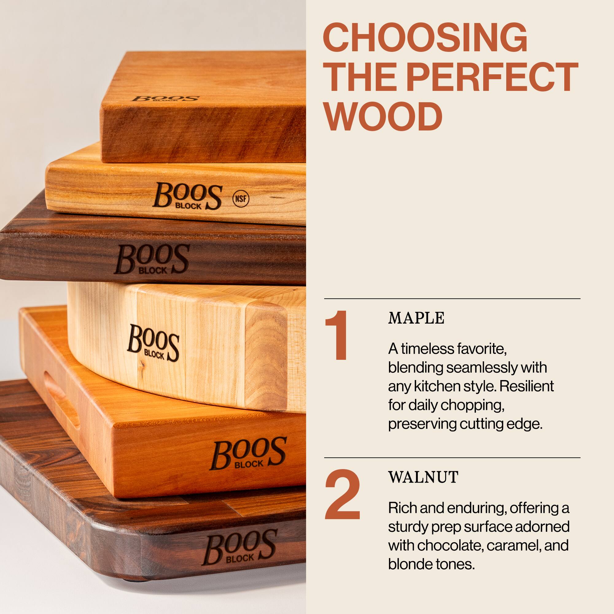 **CHOOSING THE PERFECT WOOD**

1. **MAPLE**  
   A timeless favorite, blending seamlessly with any kitchen style. Resilient for daily chopping, preserving cutting edge.

2. **WALNUT**  
   Rich and enduring, offering a sturdy prep surface adorned with chocolate, caramel, and blonde tones.