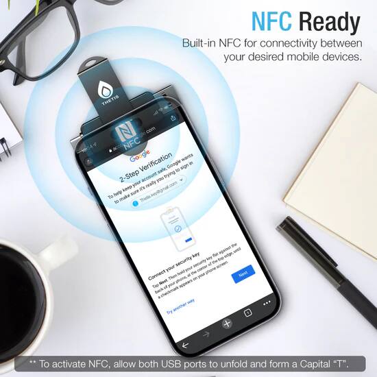 NFC Ready  
Built-in NFC for connectivity between your desired mobile devices.

To make Thetis the top security key for your Google account, follow these steps:

1. Go to your Google account settings and enable 2-Step Verification.
2. Add a new security key and select "Thetis" as the device.
3. Connect your Thetis device to your phone.
4. Tap the back of your phone on the Thetis device until a checkmark appears.
5. Follow the on-screen instructions to complete the setup.

**To activate NFC, allow both USB ports to unfold and form a Capital "T".**
