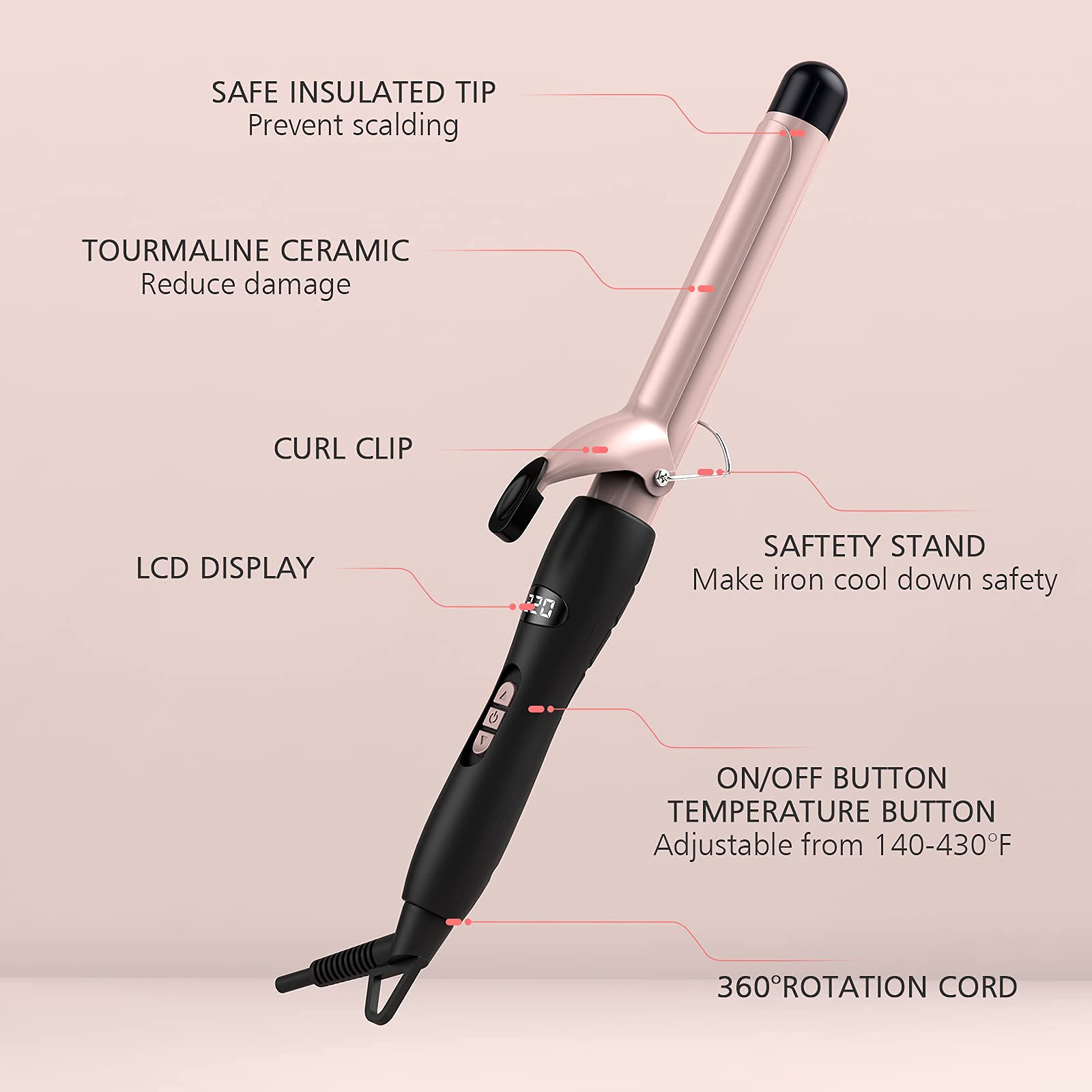 - SAFE INSULATED TIP  
  Prevent scalding

- TOURMALINE CERAMIC  
  Reduce damage

- CURL CLIP

- LCD DISPLAY

- SAFETY STAND  
  Make iron cool down safety

- ON/OFF BUTTON

- TEMPERATURE BUTTON  
  Adjustable from 140-430°F

- 360° ROTATION CORD