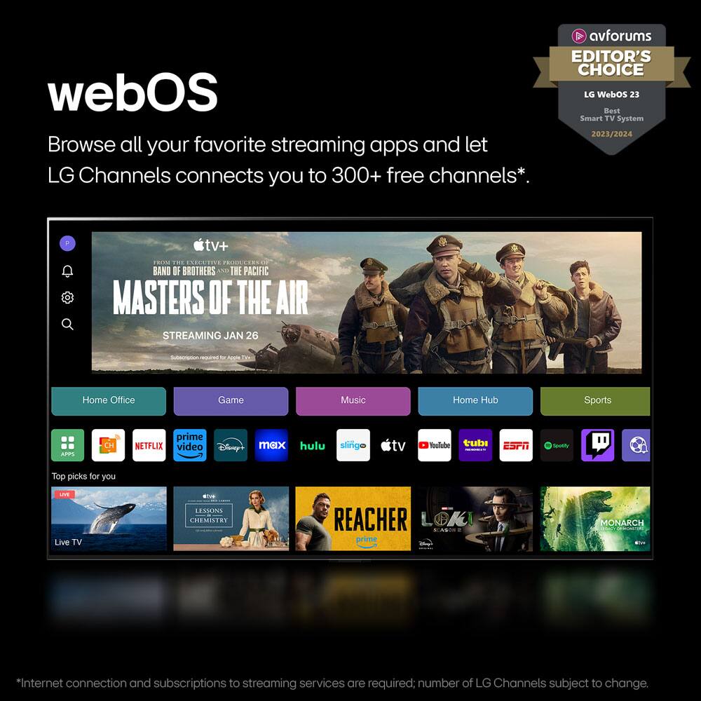 avforums EDITOR'S CHOICE  
LG WebOS 23  
Best Smart TV System 2023/2024  

webOS  
Browse all your favorite streaming apps and let LG Channels connect you to 300+ free channels*.  

FROM THE EXECUTIVE PRODUCERS OF BAND OF BROTHERS AND THE PACIFIC  
MASTERS OF THE AIR  
STREAMING JAN 26  

Home Office | Game | Music | Home Hub | Sports  

APPS  
- Prime Video  
- Netflix  
- Disney+  
- max  
- Hulu  
- sling tv  
- YouTube  
- tubi  
- ESPN  
- Sling TV  

Top picks for you  
- LIVE  
- LESSONS IN CHEMISTRY  
- REACHER  
- LOKI  
- MONARCH  

Live TV  

*Internet connection and subscriptions to streaming services are required; number of LG Channels subject to change.
