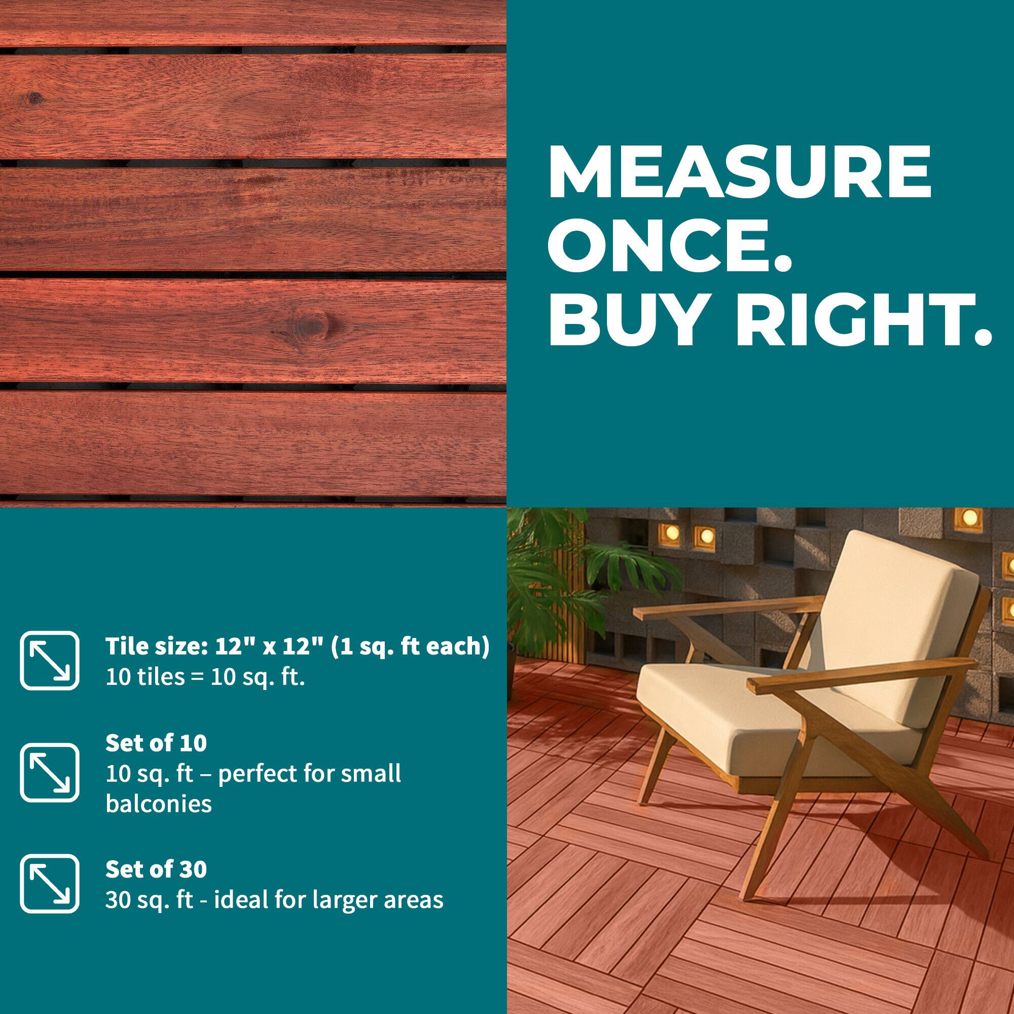 MEASURE ONCE. BUY RIGHT.  
Tile size: 12" x 12" (1 sq. ft each)  
10 tiles = 10 sq. ft.  
Set of 10  
10 sq. ft - perfect for small balconies  
Set of 30  
30 sq. ft - ideal for larger areas