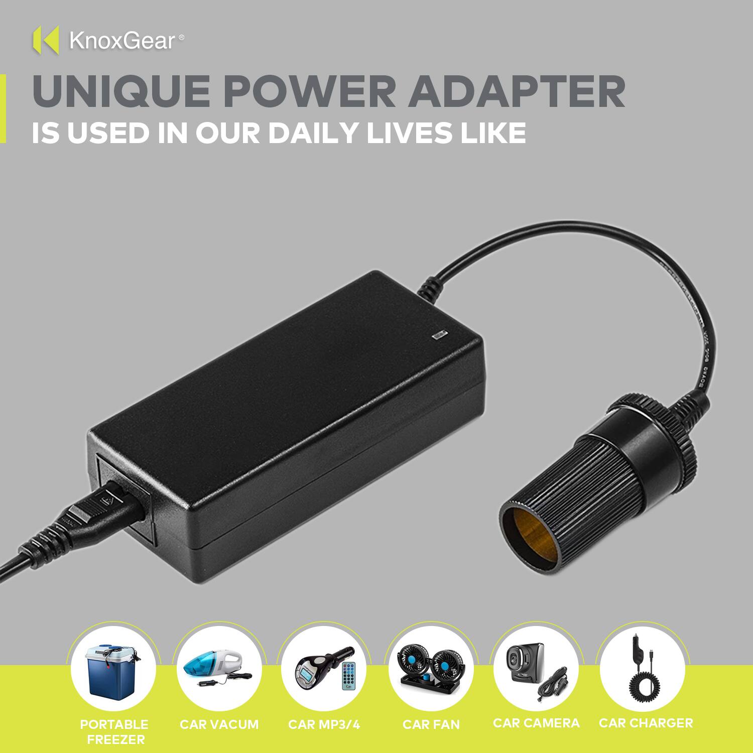 KnoxGear®  
UNIQUE POWER ADAPTER  
IS USED IN OUR DAILY LIVES LIKE  

- PORTABLE FREEZER  
- CAR VACUM  
- CAR MP3/4  
- CAR FAN  
- CAR CAMERA  
- CAR CHARGER