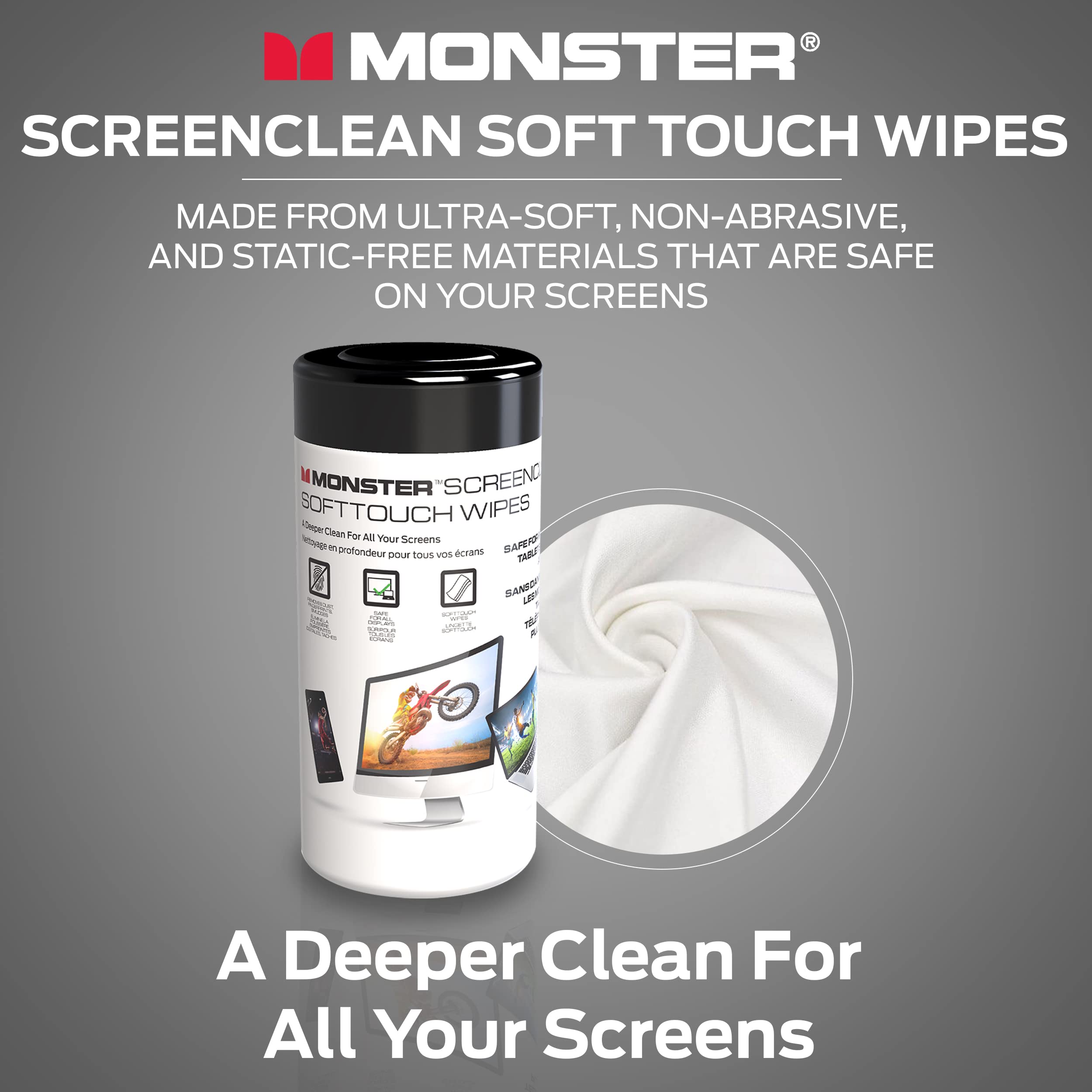 MONSTER SCREENCLEAN SOFT TOUCH WIPES  
MADE FROM ULTRA-SOFT, NON-ABRASIVE, AND STATIC-FREE MATERIALS THAT ARE SAFE ON YOUR SCREENS  

A Deeper Clean For All Your Screens