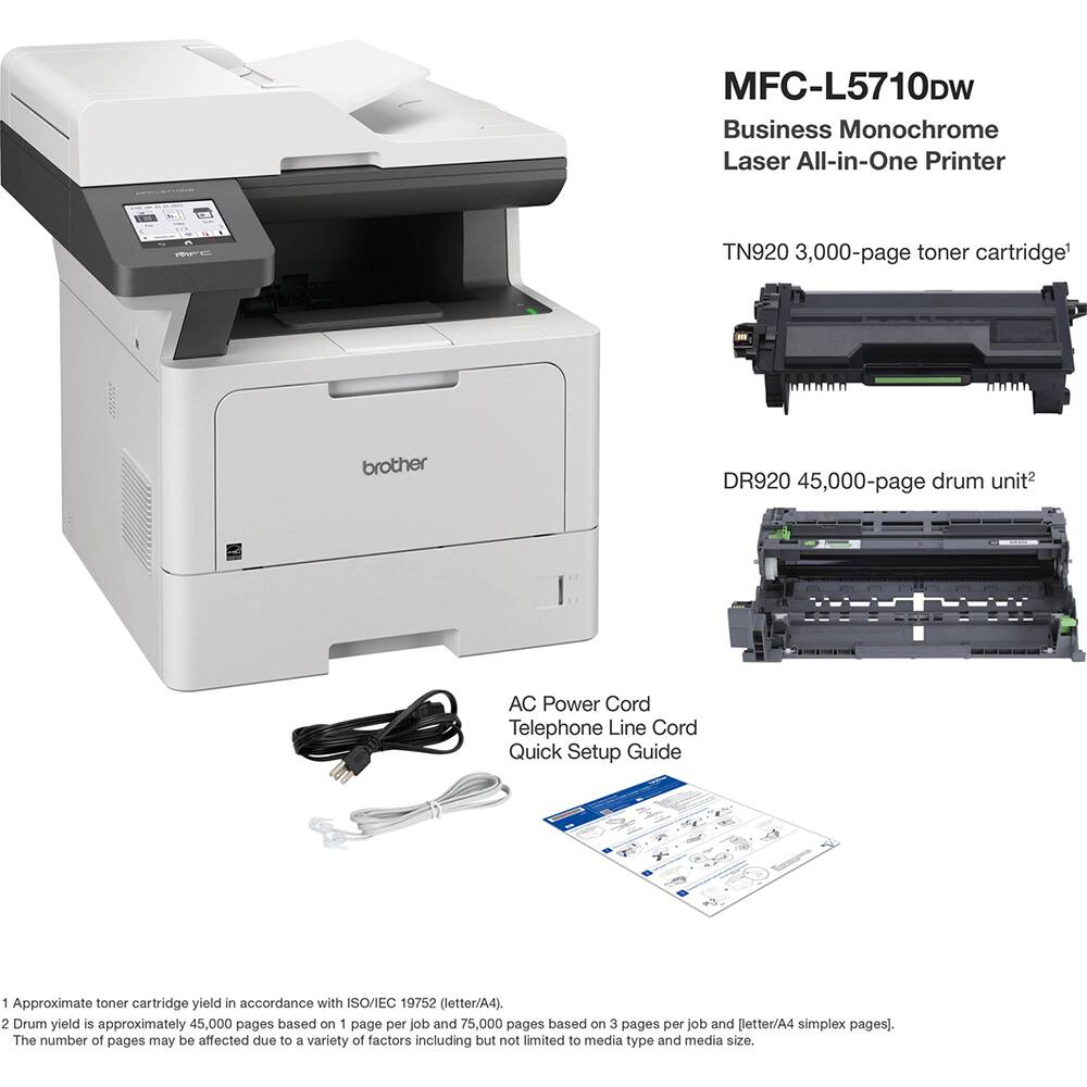 MFC-L5710DW Business Monochrome Laser All-in-One Printer

TN920 3,000-page toner cartridge

DR920 45,000-page drum unit

AC Power Cord
Telephone Line Cord
Quick Setup Guide

1 Approximate toner cartridge yield in accordance with ISO/IEC 19752 (letter/A4).
2 Drum yield is approximately 45,000 pages based on 1 page per job and 75,000 pages based on 3 pages per job and [letter/A4 simplex pages]. The number of pages may be affected due to a variety of factors including but not limited to media type and media size.
