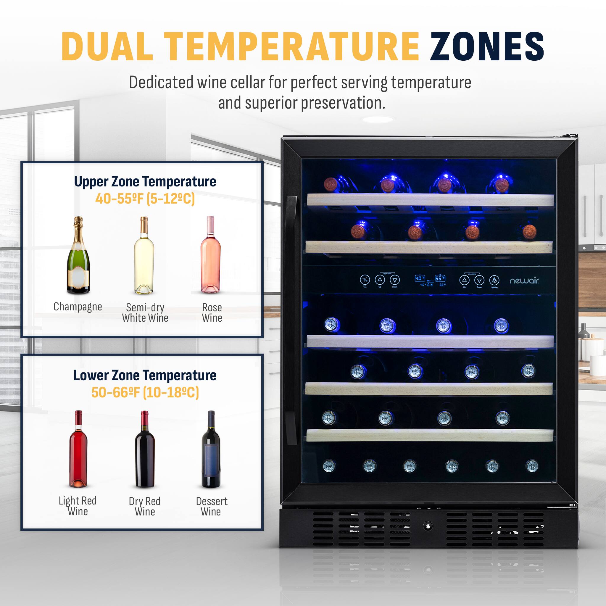 Dual Temperature Zones:
- Dedicated wine cellar for perfect serving temperature and superior preservation.
- Upper Zone: Temperature 40-55F (5-12C)
- Lower Zone: Temperature 50-66F (10-18C)
- Light Red Wine
- Dry Red Wine
- Dessert Wine