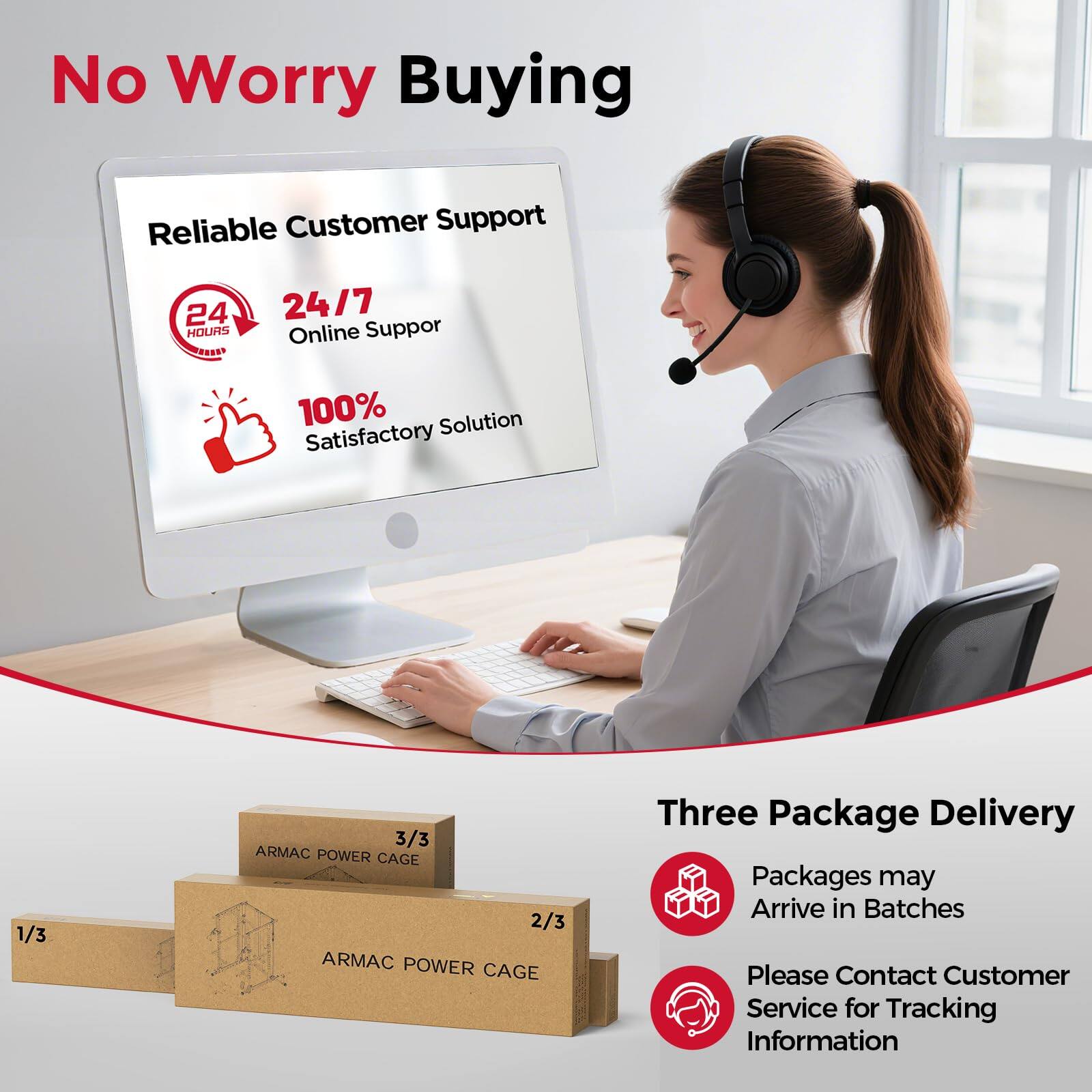 No Worry Buying

Reliable Customer Support  
24/7 Online Support  
100% Satisfactory Solution

Three Package Delivery  
Packages may Arrive in Batches  
Please Contact Customer Service for Tracking Information