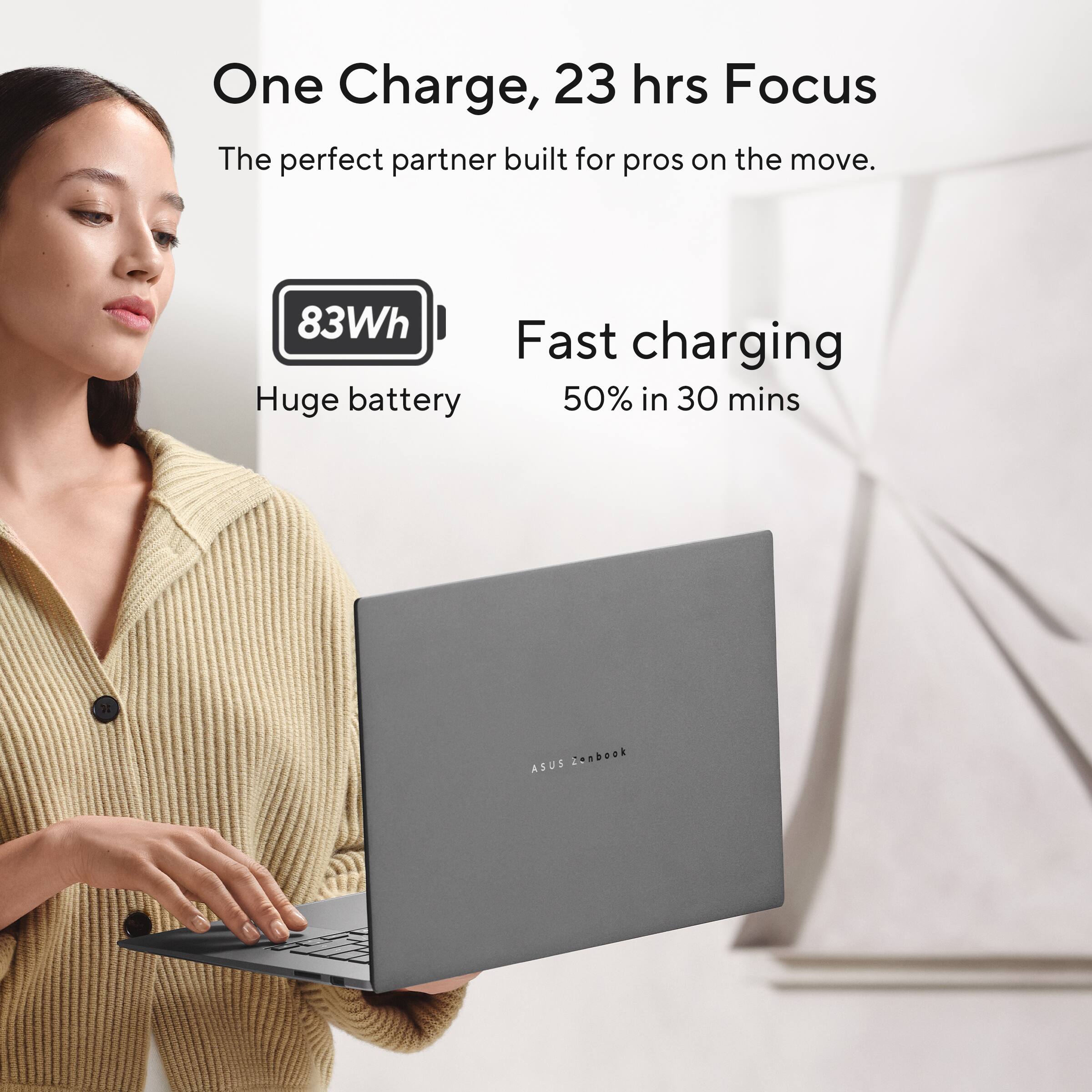 One Charge, 23 hrs Focus  
The perfect partner built for pros on the move.  

83Wh  
Huge battery  

Fast charging  
50% in 30 mins  

ASUS Zenbook