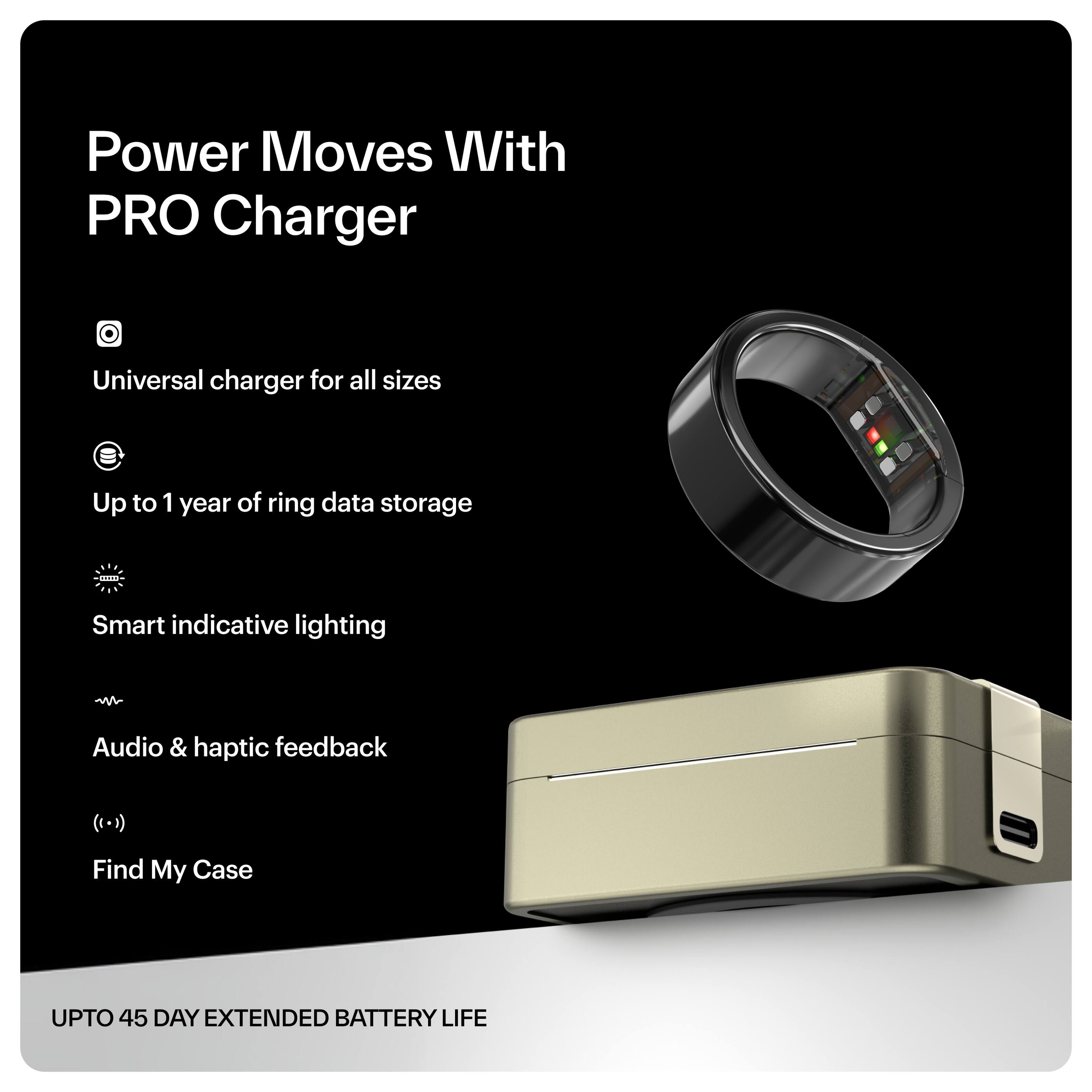Power Moves With PRO Charger

- Universal charger for all sizes
- Up to 1 year of ring data storage
- Smart indicative lighting
- Audio & haptic feedback
- Find My Case

UPTO 45 DAY EXTENDED BATTERY LIFE