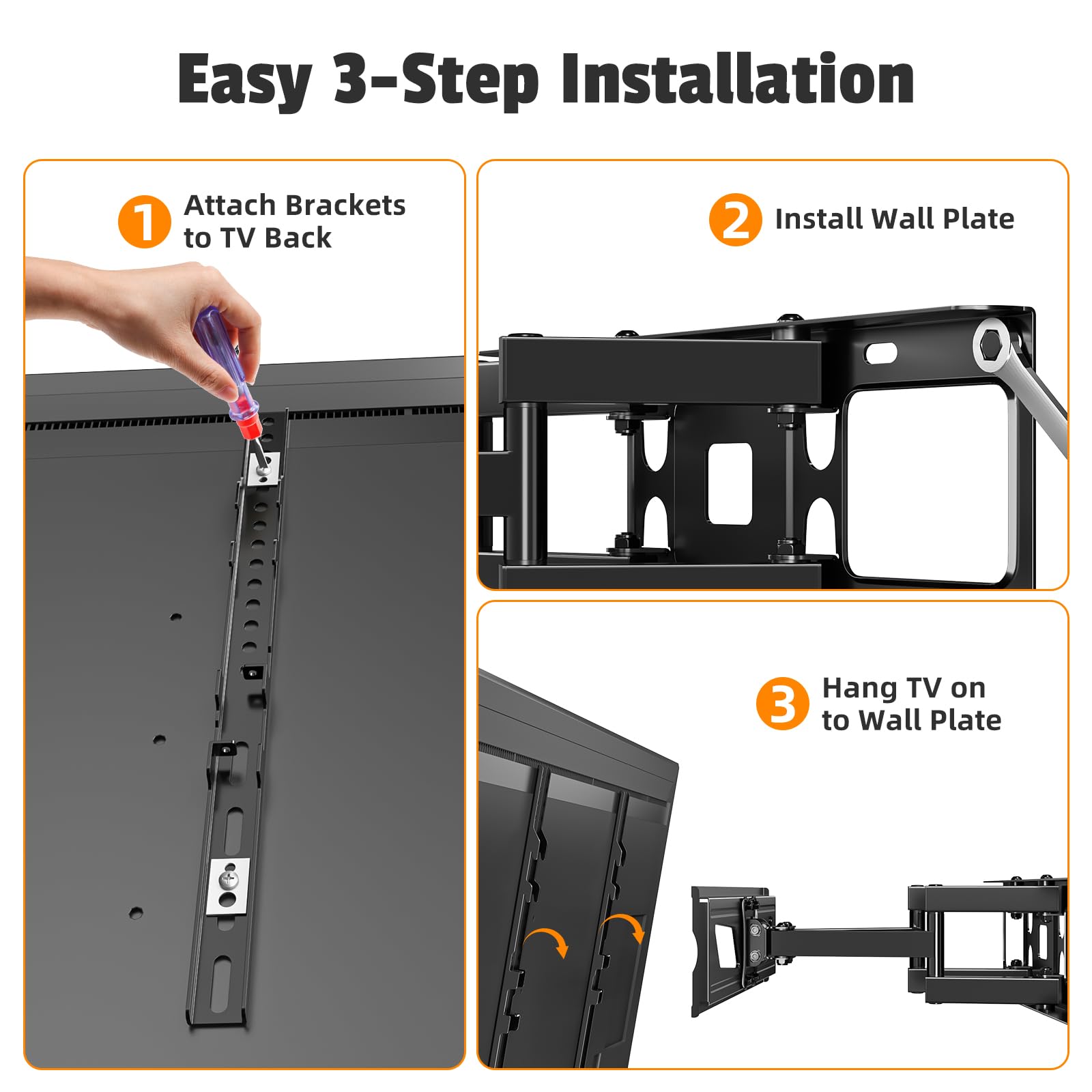 Easy 3-Step Installation

1. Attach Brackets to TV Back

2. Install Wall Plate

3. Hang TV on to Wall Plate