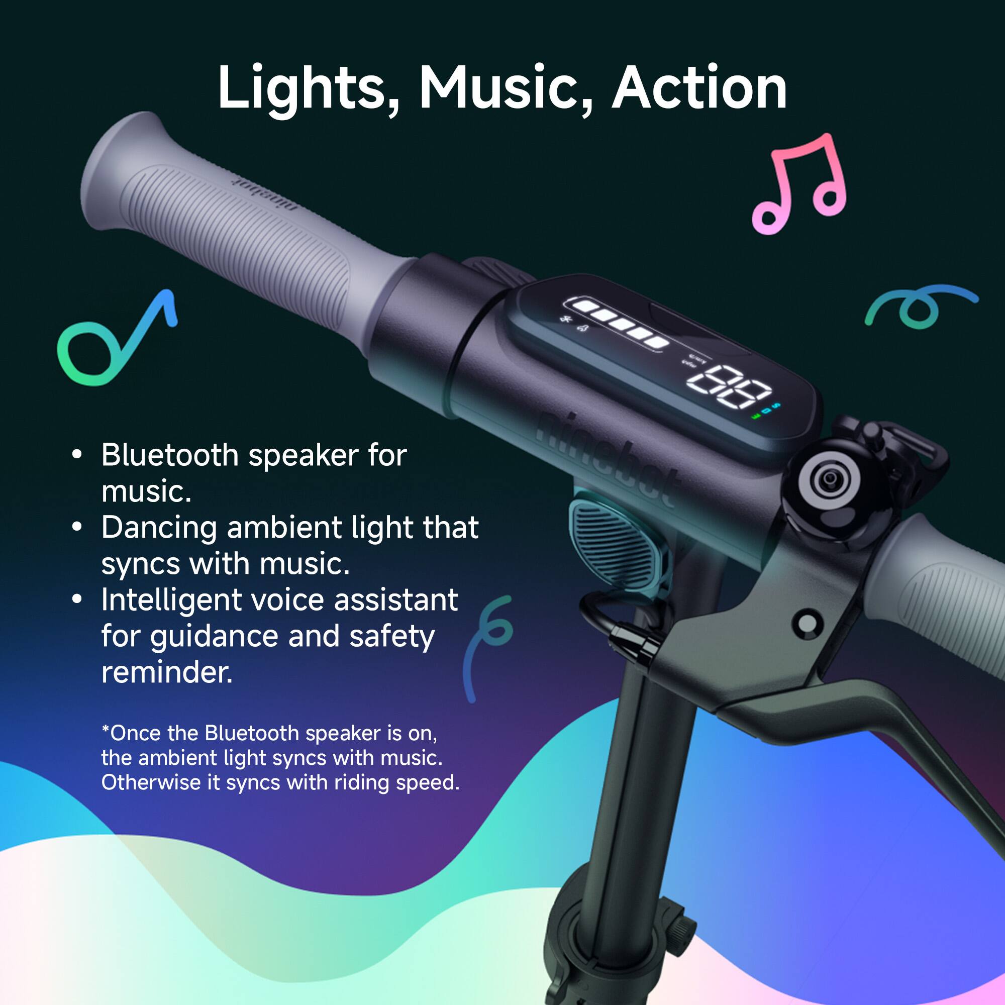 Lights, Music, Action

- Bluetooth speaker for music.
- Dancing ambient light that syncs with music.
- Intelligent voice assistant for guidance and safety reminder.

*Once the Bluetooth speaker is on, the ambient light syncs with music. Otherwise it syncs with riding speed.