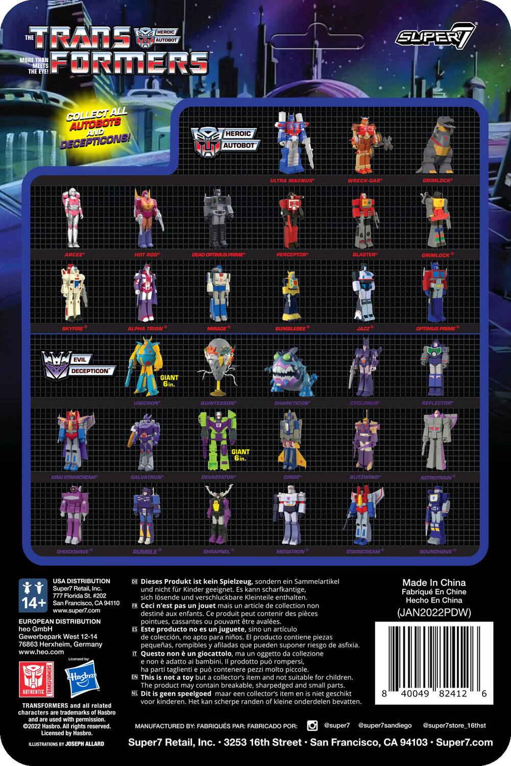 TRANSFORMERS  
THE HEROIC AUTOBOT  
MORE THAN MEETS THE EYE!  

COLLECT ALL AUTOBOTS AND DECEPTICONS!  

HEROIC AUTOBOT  
- ARCEE  
- OPTIMUS  
- BUMBLEBEE  
- JAZZ  
- SKYFIRE  
- ALPHA TRINITY  
- MIRAGE  
- PERCEPTOR  
- BLASTER  
- GRIMLOCK  

EVIL DECEPTICON  
- UNICRON  
- QUINTESSON  
- SHARKTICON  
- CYCLONUS  
- REFLECTOR  
- GALVATRON  
- DEVASTATOR  
- DIRGE  
- BLITZWING  
- ASTROTRAIN  
- SHOCKWAVE  
- RUMBLE  
- SHRAPNEL  
- MEGATRON  
- STARSCREAM  
- SOUNDWAVE  

Dieses Produkt kein Spielzeug, sondern Sammelartikel. Made in China. Super7 Retail, nicht Kinder geeignet. kann scharfkantige. Fabriqu Chine. Florida sich lösende verschluckbare Kleinteile enthalten. 14+  

USA DISTRIBUTION  
Super7 Retail, Inc.  
777 Florida St